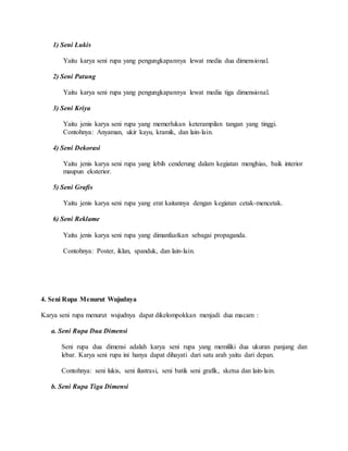 1) Seni Lukis
Yaitu karya seni rupa yang pengungkapannya lewat media dua dimensional.
2) Seni Patung
Yaitu karya seni rupa yang pengungkapannya lewat media tiga dimensional.
3) Seni Kriya
Yaitu jenis karya seni rupa yang memerlukan keterampilan tangan yang tinggi.
Contohnya: Anyaman, ukir kayu, kramik, dan lain-lain.
4) Seni Dekorasi
Yaitu jenis karya seni rupa yang lebih cenderung dalam kegiatan menghias, baik interior
maupun eksterior.
5) Seni Grafis
Yaitu jenis karya seni rupa yang erat kaitannya dengan kegiatan cetak-mencetak.
6) Seni Reklame
Yaitu jenis karya seni rupa yang dimanfaatkan sebagai propaganda.
Contohnya: Poster, iklan, spanduk, dan lain-lain.
4. Seni Rupa Menurut Wujudnya
Karya seni rupa menurut wujudnya dapat dikelompokkan menjadi dua macam :
a. Seni Rupa Dua Dimensi
Seni rupa dua dimensi adalah karya seni rupa yang memiliki dua ukuran panjang dan
lebar. Karya seni rupa ini hanya dapat dihayati dari satu arah yaitu dari depan.
Contohnya: seni lukis, seni ilustrasi, seni batik seni grafik, sketsa dan lain-lain.
b. Seni Rupa Tiga Dimensi
 