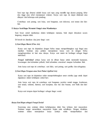 Seni rupa tiga dimensi adalah karya seni rupa yang memiliki tiga ukuran panjang, lebar
dan tinggi atau tebal (mempunyai volume). Karya seni rupa ini dapat dinikmati atau
dihayati dari beberapa arah pandang.
Contohnya: seni patung, seni kriya, seni bangunan, seni dekorasi, seni taman dan lain-
lain.
5. Karya Seni Rupa Menurut Fungsi atau Manfaatnya
Seni besar sekali manfaatnya dalam kehidupan manusia, baik dapat dirasakan secara
langsung ataupun tidak.
Di bawah ini diuraikan dua jenis fungsi seni:
1) Seni Rupa Murni (Fine Art)
Karya seni rupa ini diciptakan dengan bebas tanpa memperhitungkan segi fungsi atau
manfaat. Seniman atau pelukis menciptakan karya seni ini dengan bebas
mengekspresikan isi hati atau idenya. Karya seni murni ini berfungsi sebagai fungsi
individual.
Fungsi individual artinya karya seni ini dibuat hanya untuk memenuhi kepuasan,
kesenangan dan kebutuhan pribadi, baik kebutuhan emosional maupun kebutuhan fisik.
Jenis karya seni rupa ini contohnya: seni lukis, seni patung, seni grafika dan sebagainya.
2) Seni Rupa Terapan atau Seni Pakai (Apllied Art)
Karya seni rupa ini diciptakan selain mempertimbangkan unsur estetika juga untuk dapat
digunakan dalam kehidupan sehari-hari.
Jenis karya seni rupa ini contohnya: seni bangunan, perabot rumah tangga, kendaraan,
seni taman, reklame, ilustrasi, seni kerajinan, tata rias dan busana, seni batik dan lain-
lain.
Karya seni terapan dapat berfungsi sebagai fungsi sosial.
Karya Seni Rupa sebagai Fungsi Sosial
Seseorang atau seniman dalam kehidupannya tidak bisa terlepas dari masyarakat.
Seniman sangat memerlukan masyarakat begitu pula sebaliknya. Dengan demikian,
seniman dalam menciptakan karya seninya selalu memperhatikan dan
 