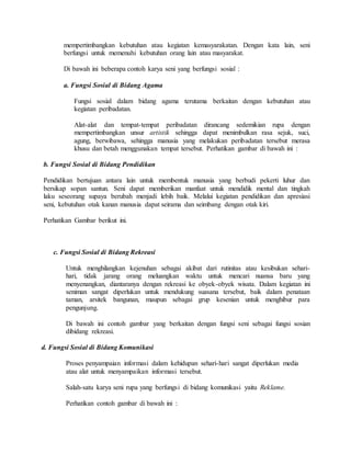 mempertimbangkan kebutuhan atau kegiatan kemasyarakatan. Dengan kata lain, seni
berfungsi untuk memenuhi kebutuhan orang lain atau masyarakat.
Di bawah ini beberapa contoh karya seni yang berfungsi sosial :
a. Fungsi Sosial di Bidang Agama
Fungsi sosial dalam bidang agama terutama berkaitan dengan kebutuhan atau
kegiatan peribadatan.
Alat-alat dan tempat-tempat peribadatan dirancang sedemikian rupa dengan
mempertimbangkan unsur artistik sehingga dapat menimbulkan rasa sejuk, suci,
agung, berwibawa, sehingga manusia yang melakukan peribadatan tersebut merasa
khusu dan betah menggunakan tempat tersebut. Perhatikan gambar di bawah ini :
b. Fungsi Sosial di Bidang Pendidikan
Pendidikan bertujuan antara lain untuk membentuk manusia yang berbudi pekerti luhur dan
bersikap sopan santun. Seni dapat memberikan manfaat untuk mendidik mental dan tingkah
laku seseorang supaya berubah menjadi lebih baik. Melalui kegiatan pendidikan dan apresiasi
seni, kebutuhan otak kanan manusia dapat seirama dan seimbang dengan otak kiri.
Perhatikan Gambar berikut ini.
c. Fungsi Sosial di Bidang Rekreasi
Untuk menghilangkan kejenuhan sebagai akibat dari rutinitas atau kesibukan sehari-
hari, tidak jarang orang meluangkan waktu untuk mencari nuansa baru yang
menyenangkan, diantaranya dengan rekreasi ke obyek-obyek wisata. Dalam kegiatan ini
seniman sangat diperlukan untuk mendukung suasana tersebut, baik dalam penataan
taman, arsitek bangunan, maupun sebagai grup kesenian untuk menghibur para
pengunjung.
Di bawah ini contoh gambar yang berkaitan dengan fungsi seni sebagai fungsi sosian
dibidang rekreasi.
d. Fungsi Sosial di Bidang Komunikasi
Proses penyampaian informasi dalam kehidupan sehari-hari sangat diperlukan media
atau alat untuk menyampaikan informasi tersebut.
Salah-satu karya seni rupa yang berfungsi di bidang komunikasi yaitu Reklame.
Perhatikan contoh gambar di bawah ini :
 