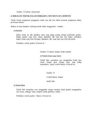 Gambar 12 Lukisan ekspresionis
6. BERAGAM TEKNIK DALAM BERKARYA SENI RUPA DUA DIMENSI
Teknik berarti penguasaan penggunaan media atau alat dan bahan termasuk penguasaan dalam
pewarnaan lukisan.
Berikut ini akan diuraikan beberapa teknik dalam menggambar / melukis :
1) Pointilis
Dalam teknik ini, titik dijadikan unsur yang paling penting sebagai pembentuk gambar.
Bagian gambar yang kena cahaya digunakan titik yang tipis atau ringan, sedangkan
bagian benda yang kena bayangan digunakan titik yang tegas atau tebal dan padat.
Perhatikan contoh gambar di bawah ini :
Gambar 13 Lukisan dengan teknik pointilis.
2) Teknik Linier atau Garis
Teknik linier merupakan cara menggambar benda atau
obyek dengan garis sebagai unsur yang paling
menentukan, seperti contoh lukisan di bawah ini.
Gambar 14
Contoh lukisan dengan
teknik linier.
3) Teknik Blok
Teknik blok merupakan cara menggambar dengan menutup obyek gambar menggunakan
satu warna, sehingga hanya nampak bentuk globalnya (siluet).
Perhatikan contoh gambar / lukisan di bawah ini.
 