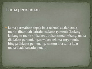  Lama permainan sepak bola normal adalah 2×45
 menit, ditambah istirahat selama 15 menit (kadang-
 kadang 10 menit). Jika kedudukan sama imbang, maka
 diadakan perpanjangan waktu selama 2×15 menit,
 hingga didapat pemenang, namun jika sama kuat
 maka diadakan adu penalti.
 