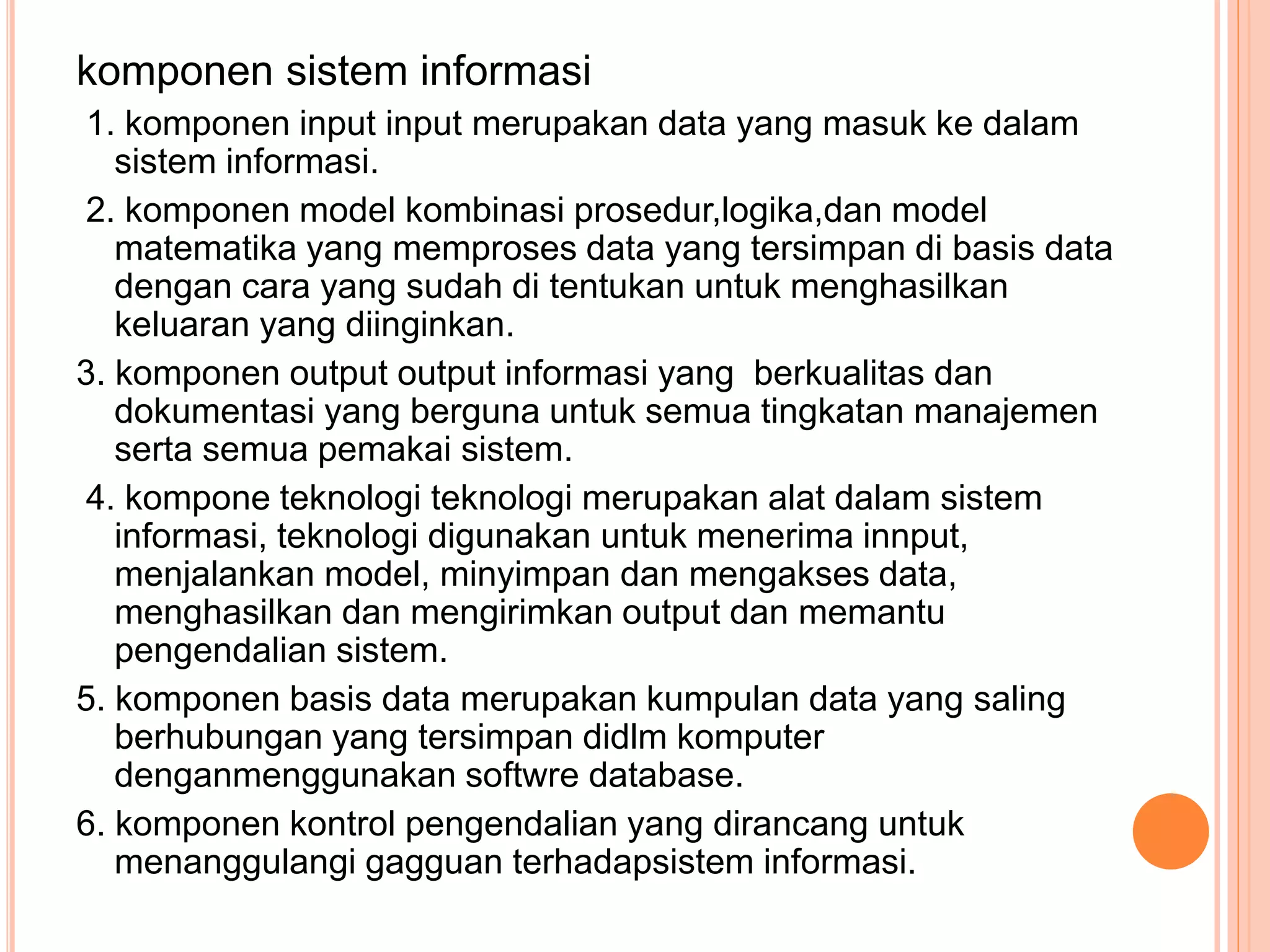 komponen sistem informasi
1. komponen input input merupakan data yang masuk ke dalam
sistem informasi.
2. komponen model kombinasi prosedur,logika,dan model
matematika yang memproses data yang tersimpan di basis data
dengan cara yang sudah di tentukan untuk menghasilkan
keluaran yang diinginkan.
3. komponen output output informasi yang berkualitas dan
dokumentasi yang berguna untuk semua tingkatan manajemen
serta semua pemakai sistem.
4. kompone teknologi teknologi merupakan alat dalam sistem
informasi, teknologi digunakan untuk menerima innput,
menjalankan model, minyimpan dan mengakses data,
menghasilkan dan mengirimkan output dan memantu
pengendalian sistem.
5. komponen basis data merupakan kumpulan data yang saling
berhubungan yang tersimpan didlm komputer
denganmenggunakan softwre database.
6. komponen kontrol pengendalian yang dirancang untuk
menanggulangi gagguan terhadapsistem informasi.
 