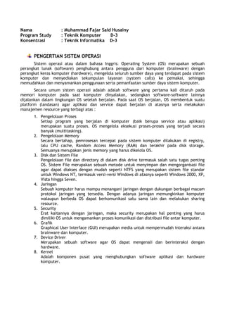 Nama
Program Study
Konsentrasi

: Muhammad Fajar Said Husainy
: Teknik Komputer
D-3
: Teknik Informatika D-3

PENGERTIAN SISTEM OPERASI
Sistem operasi atau dalam bahasa Inggris: Operating System (OS) merupakan sebuah
perangkat lunak (software) penghubung antara pengguna dari komputer (brainware) dengan
perangkat keras komputer (hardware), mengelola seluruh sumber daya yang terdapat pada sistem
komputer dan menyediakan sekumpulan layanan (system calls) ke pemakai, sehingga
memudahkan dan menyamankan penggunaan serta pemanfaatan sumber daya sistem komputer.
Secara umum sistem operasi adalah adalah software yang pertama kali ditaruh pada
memori komputer pada saat komputer dinyalakan, sedangkan software-software lainnya
dijalankan dalam lingkungan OS setelah berjalan. Pada saat OS berjalan, OS membentuk suatu
platform (landasan) agar aplikasi dan service dapat berjalan di atasnya serta melakukan
manajemen resource yang terbagi atas :
1. Pengelolaan Proses
Setiap program yang berjalan di komputer (baik berupa service atau aplikasi)
merupakan suatu proses. OS mengelola eksekusi proses-proses yang terjadi secara
banyak (multitasking).
2. Pengelolaan Memory
Secara bertahap, pemrosesan tercepat pada sistem komputer dilakukan di registry,
lalu CPU cache, Random Access Memory (RAM) dan terakhir pada disk storage.
Semuanya merupakan jenis memory yang harus dikelola OS.
3. Disk dan Sistem File
Pengelolaan file dan directory di dalam disk drive termasuk salah satu tugas penting
OS. Sistem File merupakan sebuah metode untuk menyimpan dan mengorganisasi file
agar dapat diakses dengan mudah seperti NTFS yang merupakan sistem file standar
untuk Windows NT, termasuk versi-versi Windows di atasnya seperti Windows 2000, XP,
Vista hingga Seven.
4. Jaringan
Sebuah komputer harus mampu menangani jaringan dengan dukungan berbagai macam
protokol jaringan yang tersedia. Dengan adanya jaringan memungkinkan komputer
walaupun berbeda OS dapat berkomunikasi satu sama lain dan melakukan sharing
resource.
5. Security
Erat kaitannya dengan jaringan, maka security merupakan hal penting yang harus
dimiliki OS untuk mengamankan proses komunikasi dan distribusi file antar komputer.
6. Grafik
Graphical User Interface (GUI) merupakan media untuk mempermudah interaksi antara
brainware dan komputer.
7. Device Driver
Merupakan sebuah software agar OS dapat mengenali dan berinteraksi dengan
hardware.
8. Kernel
Adalah komponen pusat yang menghubungkan software aplikasi dan hardware
komputer.

 