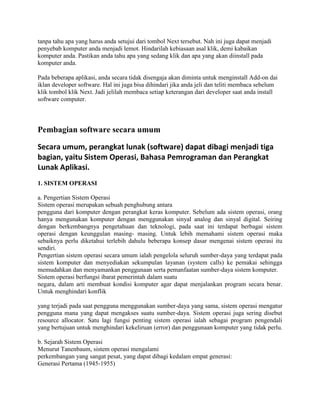 tanpa tahu apa yang harus anda setujui dari tombol Next tersebut. Nah ini juga dapat menjadi
penyebab komputer anda menjadi lemot. Hindarilah kebiasaan asal klik, demi kabaikan
komputer anda. Pastikan anda tahu apa yang sedang klik dan apa yang akan diinstall pada
komputer anda.

Pada beberapa aplikasi, anda secara tidak disengaja akan diminta untuk menginstall Add-on dai
iklan developer software. Hal ini juga bisa dihindari jika anda jeli dan teliti membaca sebelum
klik tombol klik Next. Jadi jelilah membaca setiap keterangan dari developer saat anda install
software computer.



Pembagian software secara umum

Secara umum, perangkat lunak (software) dapat dibagi menjadi tiga
bagian, yaitu Sistem Operasi, Bahasa Pemrograman dan Perangkat
Lunak Aplikasi.
1. SISTEM OPERASI

a. Pengertian Sistem Operasi
Sistem operasi merupakan sebuah penghubung antara
pengguna dari komputer dengan perangkat keras komputer. Sebelum ada sistem operasi, orang
hanya mengunakan komputer dengan menggunakan sinyal analog dan sinyal digital. Seiring
dengan berkembangnya pengetahuan dan teknologi, pada saat ini terdapat berbagai sistem
operasi dengan keunggulan masing- masing. Untuk lebih memahami sistem operasi maka
sebaiknya perlu diketahui terlebih dahulu beberapa konsep dasar mengenai sistem operasi itu
sendiri.
Pengertian sistem operasi secara umum ialah pengelola seluruh sumber-daya yang terdapat pada
sistem komputer dan menyediakan sekumpulan layanan (system calls) ke pemakai sehingga
memudahkan dan menyamankan penggunaan serta pemanfaatan sumber-daya sistem komputer.
Sistem operasi berfungsi ibarat pemerintah dalam suatu
negara, dalam arti membuat kondisi komputer agar dapat menjalankan program secara benar.
Untuk menghindari konflik

yang terjadi pada saat pengguna menggunakan sumber-daya yang sama, sistem operasi mengatur
pengguna mana yang dapat mengakses suatu sumber-daya. Sistem operasi juga sering disebut
resource allocator. Satu lagi fungsi penting sistem operasi ialah sebagai program pengendali
yang bertujuan untuk menghindari kekeliruan (error) dan penggunaan komputer yang tidak perlu.

b. Sejarah Sistem Operasi
Menurut Tanenbaum, sistem operasi mengalami
perkembangan yang sangat pesat, yang dapat dibagi kedalam empat generasi:
Generasi Pertama (1945-1955)
 