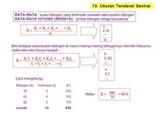 13. Ukuran Tendensi Sentral
RATA-RATA : suatu bilangan yang bertindak mewakili sekumpulan bilangan
RATA-RATA HITUNG (RERATA) : jumlah bilangan dibagi banyaknya
X1 + X2 + X3 + … + Xn
n
n
Σ Xi
i =1
n
X =
Bila terdapat sekumpulan bilangan di mana masing-masing bilangannya memiliki frekuensi,
maka rata-rata hitung menjadi :
X1 f1 + X2 f2 + X3 f3 + … + Xkfk
f1 + f2 + f3 + … + fk
X =
k
Σ Xifi
i =1
k
Σ fi
i =1Cara menghitung :
Bilangan (Xi) Frekuensi (fi) Xi fi
70 3 210
63 5 315
85 2 170
Jumlah 10 695
Maka : X =
695
10
= 69.5
 