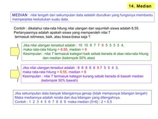 14. Median
MEDIAN : nilai tengah dari sekumpulan data setelah diurutkan yang fungsinya membantu
memperjelas kedudukan suatu data.
Contoh : diketahui rata-rata hitung nilai ulangan dari sejumlah siswa adalah 6.55.
Pertanyaannya adalah apakah siswa yang memperoleh nilai 7
termasuk istimewa, baik, atau biasa-biasa saja ?
Jika nilai ulangan tersebut adalah : 10 10 8 7 7 6 5 5 5 5 4,
maka rata-rata hitung = 6.55, median = 6
Kesimpulan : nilai 7 termasuk kategori baik sebab berada di atas rata-rata hitung
dan median (kelompok 50% atas)
Jika nilai ulangan tersebut adalah : 8 8 8 8 8 8 7 5 5 4 3,
maka rata-rata hitung = 6.55, median = 8
Kesimpulan : nilai 7 termasuk kategori kurang sebab berada di bawah median
(kelompok 50% bawah)
Jika sekumpulan data banyak bilangannya genap (tidak mempunyai bilangan tengah)
Maka mediannya adalah rerata dari dua bilangan yang ditengahnya.
Contoh : 1 2 3 4 5 6 7 8 8 9 maka median (5+6) : 2 = 5.5
 