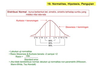 19. Normalitas, Hipotesis, Pengujian
Distribusi Normal : kurva berbentuk bel, simetris, simetris terhadap sumbu yang
melalui nilai rata-rata
χ χ +s χ +2s χ +3sχ -sχ +2sχ+3s
68%
95%
99%
• Lakukan uji normalitas
• Rasio Skewness & Kurtosis berada –2 sampai +2
Rasio =
• Jika tidak berdistribusi normal, lakukan uji normalitas non parametrik (Wilcoxon,
Mann-White, Tau Kendall)
Skewness = kemiringan
Kurtosis = keruncingan
nilai
Standard error
 