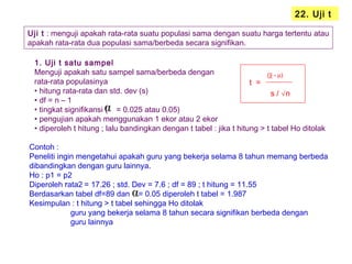 22. Uji t
Uji t : menguji apakah rata-rata suatu populasi sama dengan suatu harga tertentu atau
apakah rata-rata dua populasi sama/berbeda secara signifikan.
1. Uji t satu sampel
Menguji apakah satu sampel sama/berbeda dengan
rata-rata populasinya
• hitung rata-rata dan std. dev (s)
• df = n – 1
• tingkat signifikansi ( = 0.025 atau 0.05)
• pengujian apakah menggunakan 1 ekor atau 2 ekor
• diperoleh t hitung ; lalu bandingkan dengan t tabel : jika t hitung > t tabel Ho ditolak
t =
(χ - µ)
s / √n
α
Contoh :
Peneliti ingin mengetahui apakah guru yang bekerja selama 8 tahun memang berbeda
dibandingkan dengan guru lainnya.
Ho : p1 = p2
Diperoleh rata2 = 17.26 ; std. Dev = 7.6 ; df = 89 ; t hitung = 11.55
Berdasarkan tabel df=89 dan = 0.05 diperoleh t tabel = 1.987
Kesimpulan : t hitung > t tabel sehingga Ho ditolak
guru yang bekerja selama 8 tahun secara signifikan berbeda dengan
guru lainnya
α
 