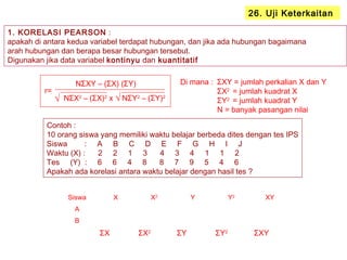 1. KORELASI PEARSON :
apakah di antara kedua variabel terdapat hubungan, dan jika ada hubungan bagaimana
arah hubungan dan berapa besar hubungan tersebut.
Digunakan jika data variabel kontinyu dan kuantitatif
26. Uji Keterkaitan
r=
NΣXY – (ΣX) (ΣY)
NΣX2
– (ΣX)2
x NΣY2
– (ΣY)2
Contoh :
10 orang siswa yang memiliki waktu belajar berbeda dites dengan tes IPS
Siswa : A B C D E F G H I J
Waktu (X) : 2 2 1 3 4 3 4 1 1 2
Tes (Y) : 6 6 4 8 8 7 9 5 4 6
Apakah ada korelasi antara waktu belajar dengan hasil tes ?
ΣXY = jumlah perkalian X dan Y
ΣX2
= jumlah kuadrat X
ΣY2
= jumlah kuadrat Y
N = banyak pasangan nilai
Di mana :
Siswa X X2
Y Y2
XY
A
B
ΣX ΣX2
ΣY ΣY2
ΣXY
√ √
 