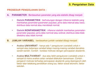 5. Pengolahan Data
PROSEDUR PENGOLAHAN DATA :
A. PARAMETER : Berdasarkan parameter yang ada statistik dibagi menjadi
• Statistik PARAMETRIK : berhubungan dengan inferensi statistik yang
membahas parameter-parameter populasi; jenis data interval atau rasio;
distribusi data normal atau mendekati normal.
• Statistik NONPARAMETRIK : inferensi statistik membahas parameter-
parameter populasi; jenis data nominal atau ordinal; distribusi data tidak
diketahui atau tidak normal
B. JUMLAH VARIABEL : berdasarkan jumlah variabel dibagi menjadi
• Analisis UNIVARIAT : hanya ada 1 pengukuran (variabel) untuk n
sampel atau beberapa variabel tetapi masing-masing variabel dianalisis
sendiri-sendiri. Contoh : korelasi motivasi dengan pencapaian akademik.
• Analisis MULTIVARIAT : dua atau lebih pengukuran (variabel) untuk n
sampel di mana analisis antar variabel dilakukan bersamaan. Contoh :
pengaruh motivasi terhadap pencapaian akademik yang dipengaruhi oleh
faktor latar belakang pendidikan orang tua, faktor sosial ekonomi, faktor
sekolah.
 
