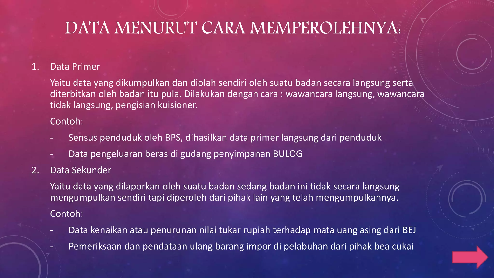 DATA MENURUT CARA MEMPEROLEHNYA:
1. Data Primer
Yaitu data yang dikumpulkan dan diolah sendiri oleh suatu badan secara langsung serta
diterbitkan oleh badan itu pula. Dilakukan dengan cara : wawancara langsung, wawancara
tidak langsung, pengisian kuisioner.
Contoh:
- Sensus penduduk oleh BPS, dihasilkan data primer langsung dari penduduk
- Data pengeluaran beras di gudang penyimpanan BULOG
2. Data Sekunder
Yaitu data yang dilaporkan oleh suatu badan sedang badan ini tidak secara langsung
mengumpulkan sendiri tapi diperoleh dari pihak lain yang telah mengumpulkannya.
Contoh:
- Data kenaikan atau penurunan nilai tukar rupiah terhadap mata uang asing dari BEJ
- Pemeriksaan dan pendataan ulang barang impor di pelabuhan dari pihak bea cukai
 