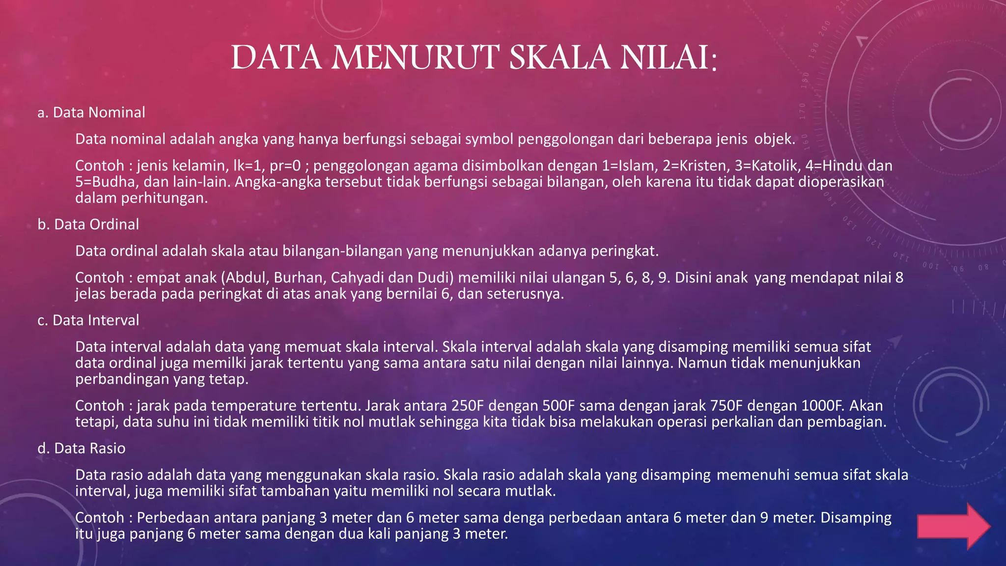 DATA MENURUT SKALA NILAI:
a. Data Nominal
Data nominal adalah angka yang hanya berfungsi sebagai symbol penggolongan dari beberapa jenis objek.
Contoh : jenis kelamin, lk=1, pr=0 ; penggolongan agama disimbolkan dengan 1=Islam, 2=Kristen, 3=Katolik, 4=Hindu dan
5=Budha, dan lain-lain. Angka-angka tersebut tidak berfungsi sebagai bilangan, oleh karena itu tidak dapat dioperasikan
dalam perhitungan.
b. Data Ordinal
Data ordinal adalah skala atau bilangan-bilangan yang menunjukkan adanya peringkat.
Contoh : empat anak (Abdul, Burhan, Cahyadi dan Dudi) memiliki nilai ulangan 5, 6, 8, 9. Disini anak yang mendapat nilai 8
jelas berada pada peringkat di atas anak yang bernilai 6, dan seterusnya.
c. Data Interval
Data interval adalah data yang memuat skala interval. Skala interval adalah skala yang disamping memiliki semua sifat
data ordinal juga memilki jarak tertentu yang sama antara satu nilai dengan nilai lainnya. Namun tidak menunjukkan
perbandingan yang tetap.
Contoh : jarak pada temperature tertentu. Jarak antara 250F dengan 500F sama dengan jarak 750F dengan 1000F. Akan
tetapi, data suhu ini tidak memiliki titik nol mutlak sehingga kita tidak bisa melakukan operasi perkalian dan pembagian.
d. Data Rasio
Data rasio adalah data yang menggunakan skala rasio. Skala rasio adalah skala yang disamping memenuhi semua sifat skala
interval, juga memiliki sifat tambahan yaitu memiliki nol secara mutlak.
Contoh : Perbedaan antara panjang 3 meter dan 6 meter sama denga perbedaan antara 6 meter dan 9 meter. Disamping
itu juga panjang 6 meter sama dengan dua kali panjang 3 meter.
 