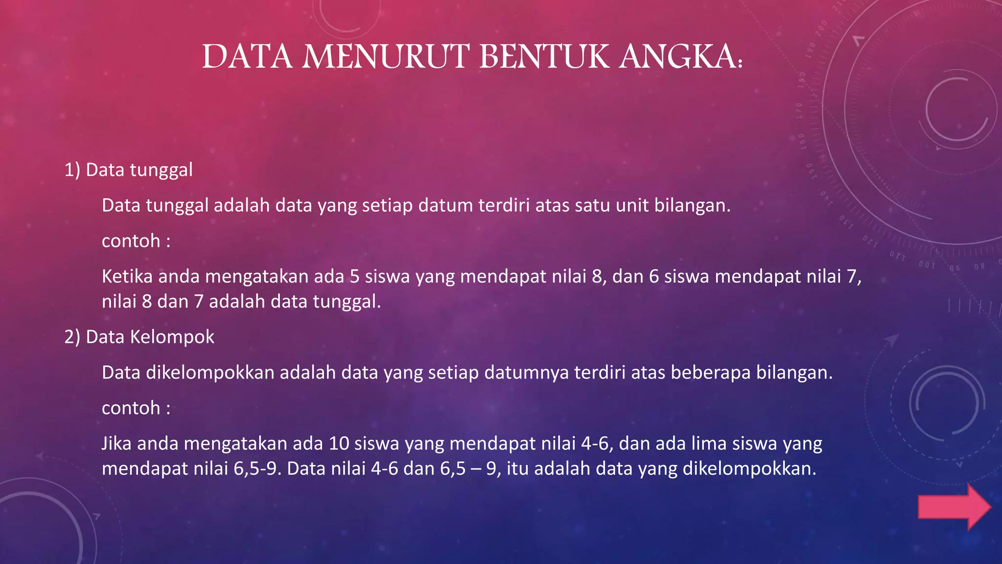 DATA MENURUT BENTUK ANGKA:
1) Data tunggal
Data tunggal adalah data yang setiap datum terdiri atas satu unit bilangan.
contoh :
Ketika anda mengatakan ada 5 siswa yang mendapat nilai 8, dan 6 siswa mendapat nilai 7,
nilai 8 dan 7 adalah data tunggal.
2) Data Kelompok
Data dikelompokkan adalah data yang setiap datumnya terdiri atas beberapa bilangan.
contoh :
Jika anda mengatakan ada 10 siswa yang mendapat nilai 4-6, dan ada lima siswa yang
mendapat nilai 6,5-9. Data nilai 4-6 dan 6,5 – 9, itu adalah data yang dikelompokkan.
 