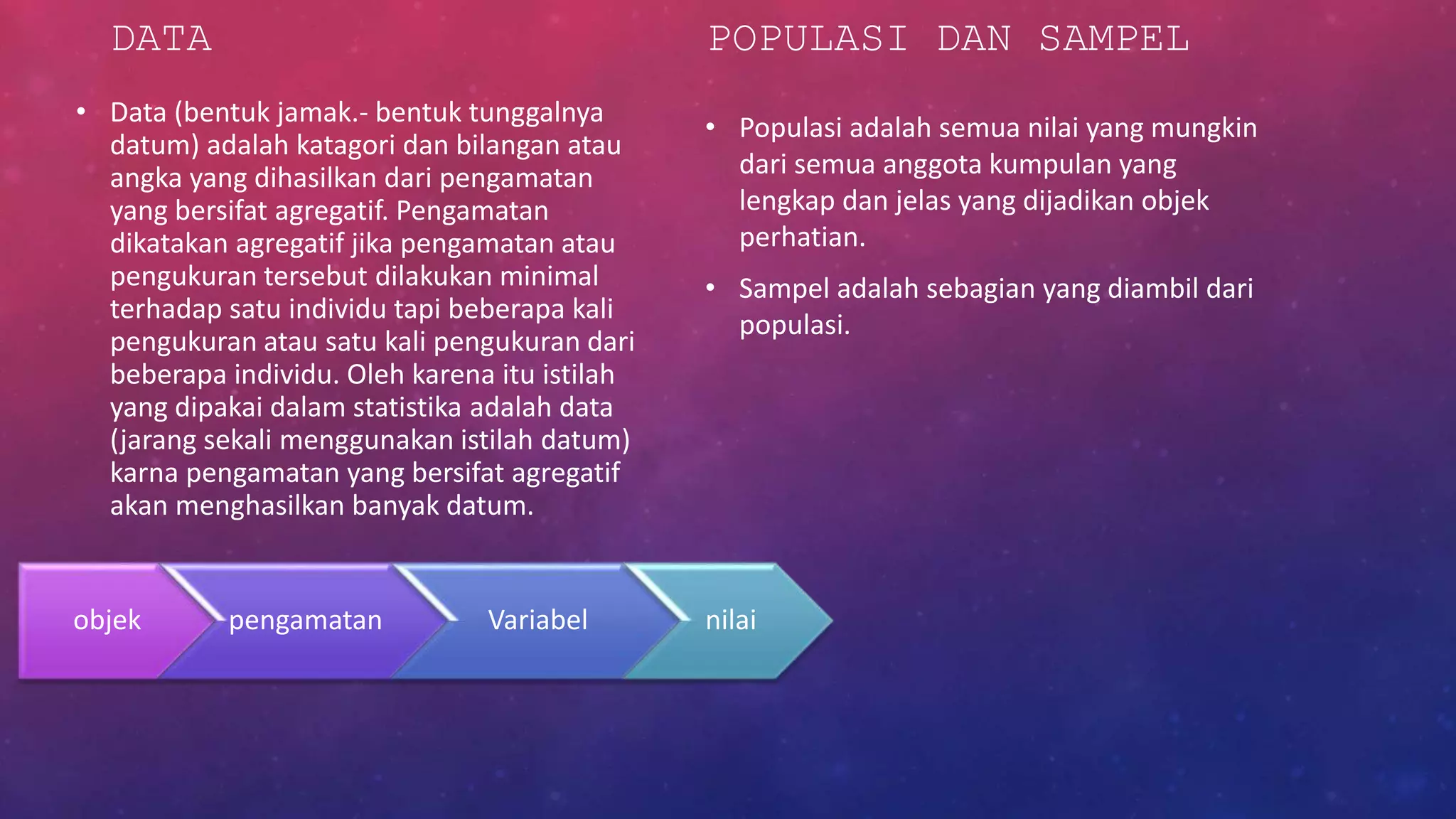 DATA
• Data (bentuk jamak.- bentuk tunggalnya
datum) adalah katagori dan bilangan atau
angka yang dihasilkan dari pengamatan
yang bersifat agregatif. Pengamatan
dikatakan agregatif jika pengamatan atau
pengukuran tersebut dilakukan minimal
terhadap satu individu tapi beberapa kali
pengukuran atau satu kali pengukuran dari
beberapa individu. Oleh karena itu istilah
yang dipakai dalam statistika adalah data
(jarang sekali menggunakan istilah datum)
karna pengamatan yang bersifat agregatif
akan menghasilkan banyak datum.
POPULASI DAN SAMPEL
• Populasi adalah semua nilai yang mungkin
dari semua anggota kumpulan yang
lengkap dan jelas yang dijadikan objek
perhatian.
• Sampel adalah sebagian yang diambil dari
populasi.
objek pengamatan Variabel nilai
 