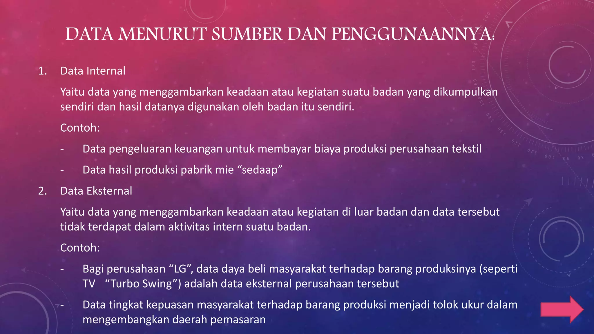 DATA MENURUT SUMBER DAN PENGGUNAANNYA:
1. Data Internal
Yaitu data yang menggambarkan keadaan atau kegiatan suatu badan yang dikumpulkan
sendiri dan hasil datanya digunakan oleh badan itu sendiri.
Contoh:
- Data pengeluaran keuangan untuk membayar biaya produksi perusahaan tekstil
- Data hasil produksi pabrik mie “sedaap”
2. Data Eksternal
Yaitu data yang menggambarkan keadaan atau kegiatan di luar badan dan data tersebut
tidak terdapat dalam aktivitas intern suatu badan.
Contoh:
- Bagi perusahaan “LG”, data daya beli masyarakat terhadap barang produksinya (seperti
TV “Turbo Swing”) adalah data eksternal perusahaan tersebut
- Data tingkat kepuasan masyarakat terhadap barang produksi menjadi tolok ukur dalam
mengembangkan daerah pemasaran
 