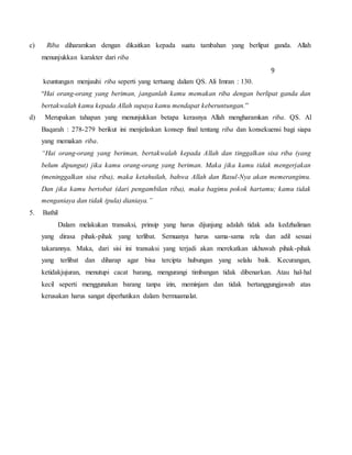 c) Riba diharamkan dengan dikaitkan kepada suatu tambahan yang berlipat ganda. Allah
menunjukkan karakter dari riba
9
keuntungan menjauhi riba seperti yang tertuang dalam QS. Ali Imran : 130.
“Hai orang-orang yang beriman, janganlah kamu memakan riba dengan berlipat ganda dan
bertakwalah kamu kepada Allah supaya kamu mendapat keberuntungan.”
d) Merupakan tahapan yang menunjukkan betapa kerasnya Allah mengharamkan riba. QS. Al
Baqarah : 278-279 berikut ini menjelaskan konsep final tentang riba dan konsekuensi bagi siapa
yang memakan riba.
“Hai orang-orang yang beriman, bertakwalah kepada Allah dan tinggalkan sisa riba (yang
belum dipungut) jika kamu orang-orang yang beriman. Maka jika kamu tidak mengerjakan
(meninggalkan sisa riba), maka ketahuilah, bahwa Allah dan Rasul-Nya akan memerangimu.
Dan jika kamu bertobat (dari pengambilan riba), maka bagimu pokok hartamu; kamu tidak
menganiaya dan tidak (pula) dianiaya.”
5. Bathil
Dalam melakukan transaksi, prinsip yang harus dijunjung adalah tidak ada kedzhaliman
yang dirasa pihak-pihak yang terlibat. Semuanya harus sama-sama rela dan adil sesuai
takarannya. Maka, dari sisi ini transaksi yang terjadi akan merekatkan ukhuwah pihak-pihak
yang terlibat dan diharap agar bisa tercipta hubungan yang selalu baik. Kecurangan,
ketidakjujuran, menutupi cacat barang, mengurangi timbangan tidak dibenarkan. Atau hal-hal
kecil seperti menggunakan barang tanpa izin, meminjam dan tidak bertanggungjawab atas
kerusakan harus sangat diperhatikan dalam bermuamalat.
 