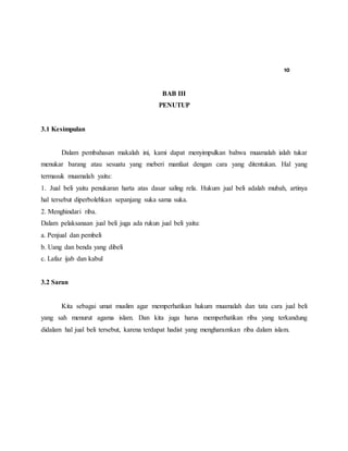 10
BAB III
PENUTUP
3.1 Kesimpulan
Dalam pembahasan makalah ini, kami dapat menyimpulkan bahwa muamalah ialah tukar
menukar barang atau sesuatu yang meberi manfaat dengan cara yang ditentukan. Hal yang
termasuk muamalah yaitu:
1. Jual beli yaitu penukaran harta atas dasar saling rela. Hukum jual beli adalah mubah, artinya
hal tersebut diperbolehkan sepanjang suka sama suka.
2. Menghindari riba.
Dalam pelaksanaan jual beli juga ada rukun jual beli yaitu:
a. Penjual dan pembeli
b. Uang dan benda yang dibeli
c. Lafaz ijab dan kabul
3.2 Saran
Kita sebagai umat muslim agar memperhatikan hukum muamalah dan tata cara jual beli
yang sah menurut agama islam. Dan kita juga harus memperhatikan riba yang terkandung
didalam hal jual beli tersebut, karena terdapat hadist yang mengharamkan riba dalam islam.
 