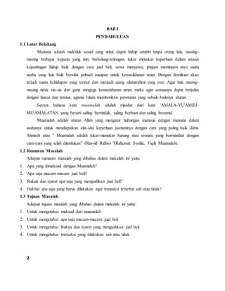 BAB I
PENDAHULUAN
1.1 Latar Belakang
Manusia adalah makhluk sosial yang tidak dapat hidup sendiri tanpa orang lain, masing-
masing berhajat kepada yang lain, bertolong-tolongan, tukar menukar keperluan dalam urusan
kepentingan hidup baik dengan cara jual beli, sewa menyewa, pinjam meminjam atau suatu
usaha yang lain baik bersifat pribadi maupun untuk kemaslahatan umat. Dengan demikian akan
terjadi suatu kehidupan yang teratur dan menjadi ajang silaturrahmi yang erat. Agar hak masing-
masing tidak sia-sia dan guna menjaga kemaslahatan umat, maka agar semuanya dapat berjalan
dengan lancar dan teratur, agama Islam memberikan peraturan yang sebaik-baiknya aturan.
Secara bahasa kata muamalah adalah masdar dari kata 'AMALA-YU'AMILI-
MU'AMALATAN yang berarti saling bertindak, saling berbuat dan saling beramal.
Muamalah adalah aturan Allah yang mengatur hubungan manusia dengan manusia dalam
usahanya untuk mendapatkan alat-alat keperluan jasmaninya dengan cara yang paling baik (Idris
Ahmad) atau " Muamalah adalah tukar-menukar barang atau sesuatu yang bermanfaat dengan
cara-cara yang telah ditentukan" (Rasyid Ridho) "(Rahcmat Syafiie, Fiqih Muamalah).
1.2 Rumusan Masalah
Adapun rumusan masalah yang dibahas dalam makalah ini yaitu:
1. Apa yang dimaksud dengan Muamalah?
2. Apa saja macam-macam jual beli?
3. Rukun dan syarat apa saja yang mengsahkan jual beli?
4. Hal-hal apa saja yang harus dilakukan agar transaksi tersebut sah atau tidak?
1.3 Tujuan Masalah
Adapun tujuan masalah yang dibahas dalam makalah ini yaitu:
1. Untuk mengetahui maksud dari muamalah
2. Untuk mengetahui apa saja macam-macam jual beli
3. Untuk mengetahui Rukun dan syarat yang mengsahkan jual beli
4. Untuk mengetahui transaksi yang dilakukan sah atau tidak.
2
 