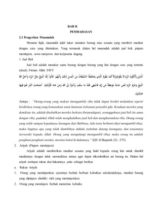 BAB II
PEMBAHASAN
2.1 Pengertian Muamalah
Menurut fiqih, muamalah ialah tukar menukar barang atau sesuatu yang memberi manfaat
dengan cara yang ditentukan. Yang termasuk dalam hal muamalah adalah jual beli, pinjam
meminjam, sewa menyewa dan kerjasama dagang.
1. Jual Beli
Jual beli adalah menukar suatu barang dengan barang yang lain dengan cara yang tertentu
(akad). Firman Allah SWT:
‫ا‬ ُ‫ه‬ُ‫ط‬َّ‫ب‬َ‫خ‬َ‫ت‬َ‫ي‬ ‫ي‬ِ‫ذ‬َّ‫ال‬ ُ‫م‬ْ‫و‬ُ‫ق‬َ‫ي‬ ‫ا‬َ‫م‬َ‫ك‬َّ‫ال‬ِ‫إ‬َ‫ن‬ْ‫و‬ُ‫م‬ْ‫و‬ُ‫ق‬َ‫ي‬ َ‫ال‬ ‫ا‬َ‫ب‬ِِّ‫ر‬‫ال‬ َ‫ن‬ْ‫و‬ُ‫ل‬ُ‫ك‬ْ‫أ‬َ‫ي‬ َ‫ن‬ْ‫ي‬ِ‫ذ‬َّ‫ال‬ِ‫ل‬َ‫ذ‬ ِِّ‫س‬َ‫ْم‬‫ل‬‫ا‬ َ‫ن‬ِ‫م‬ ُ‫ن‬‫ا‬َ‫ط‬ْ‫ي‬َّ‫لش‬َُُّْْ‫َن‬‫أ‬ِ‫ب‬ َ‫ك‬َ‫ح‬َ‫أ‬َ‫و‬ ‫ا‬َ‫ب‬ِِّ‫ر‬‫ال‬ ُ‫ل‬ْ‫ث‬ِ‫م‬ ُ‫ع‬ْ‫ي‬َ‫ْب‬‫ل‬‫ا‬ ‫ا‬ََّ‫َّن‬ِ‫إ‬ ْ‫ا‬‫ُو‬‫ل‬‫ا‬َ‫ق‬ُ‫لل‬ َّ‫ل‬
ِ‫لل‬ َ‫َل‬ِ‫إ‬ ُ‫ه‬ُ‫ر‬ْ‫م‬َ‫أ‬َ‫و‬ َ‫ف‬َ‫ل‬َ‫س‬ ‫ا‬َ‫م‬ ُ‫ه‬َ‫ل‬َ‫ف‬ ‫ى‬ََُ‫ت‬ْ‫ان‬َ‫ف‬ ِ‫ه‬ِِّ‫ب‬َّ‫ر‬ ‫ن‬ِّ
ِ‫م‬ ٌ‫ة‬َ‫ظ‬ِ‫ع‬ْ‫و‬َ‫م‬ ُ‫ه‬َ‫اء‬َ‫ج‬ ‫ن‬َ‫م‬َ‫ف‬ ‫ا‬َ‫ب‬ِِّ‫ر‬‫ال‬ َ‫م‬َّ‫ر‬َ‫ح‬َ‫و‬ َ‫ع‬ْ‫ي‬َ‫ْب‬‫ل‬‫ا‬َ‫ك‬َِِ‫ل‬ْ‫ُو‬‫أ‬َ‫ف‬ ََ‫ا‬َ‫ع‬ ْ‫ن‬َ‫م‬َ‫و‬ْ‫ص‬َ‫أ‬‫ا‬َُْ‫ي‬ِ‫ف‬ ُْْ‫ه‬ ِ‫ر‬‫َّا‬‫الن‬ ُ‫اب‬َ‫ح‬
َ‫ن‬ْ‫و‬ُ‫د‬ِ‫ال‬َ‫خ‬
Artinya : “Orang-orang yang makan (mengambil) riba tidak dapat berdiri melainkan seperti
berdirinya orang yang kemasukan setan lantaran (tekanan) penyakit gila. Keadaan mereka yang
demikian itu, adalah disebabkan mereka berkata (berpendapat), sesungguhnya jual beli itu sama
dengan riba, padahal Allah telah menghalalkan jual beli dan mengharamkan riba. Orang-orang
yang telah sampai kepadanya larangan dari Rabbnya, lalu terus berhenti (dari mengambil riba),
maka baginya apa yang telah diambilnya dahulu (sebelum datang larangan); dan urusannya
(terserah) kepada Allah. Orang yang mengulangi (mengambil riba), maka orang itu adalah
penghuni-penghuni neraka; mereka kekal di dalamnya.” (QS Al Baqarah (2) : 275).
2. Ariyah (Pinjam meminjam)
Ariyah adalah memberikan manfaat sesuatu yang halal kepada orang lain untuk diambil
manfaatnya dengan tidak merusakkan zatnya agar dapat dikembalikan zat barang itu. Dalam hal
ariyah terdapat rukun dan hukumnya yaitu sebagai berikut:
a. Rukun Ariyah
1. Orang yang meminjamkan syaratnya berhak berbuat kebaikan sekehendaknya, manfaat barang
yang dipinjam dimiliki oleh yang meminjamkan
2. Orang yang meminjam berhak menerima kebaika
 
