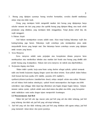 3
3. Barang yang dipinjam syaratnya barang tersebut bermanfaat, sewaktu diambil manfaatnya
zatnya tetap atau tidak rusak.
Orang yang meminjam boleh mengambil manfaat dari barang yang dipinjamnya hanya
sekedar menurut izin dari yang punya dan apabila barang yang dipinjam hilang, atau rusak sebab
pemakaian yang diizinkan, yang meminjam tidak menggantinya. Tetapi jikalau sebab lain, dia
wajib mengganti.
b. Hukum Ariyah
Asal hukum meminjamkan sesuatu adalah sunat. Akan tetapi kadang hukumnya wajib dan
kadang-kadang juga haram. Hukumnya wajib contohnya yaitu meminjamkan pisau untuk
menyembelih hewan yang hampir mati. Dan hukumnya haram contohnya sesuatu yang dipinjam
untuk sesuatu yang haram.
3. Sewa Menyewa
Sewa menyewa adalah suatu perjanjian atau kesepakatan dimana penyewa harus
membayarkan atau memberikan imbalan atau manfaat dari benda atau barang yang dimiliki oleh
pemili barang yang di pinjamkan. Hukum dari sewa menyewa ini mubah atau diperbolehkan.
4. Kerjasama dagang atau bisnis
Dalam istilah syariah, kerja sama bisnis sering disebut sebagai syirkah, syirkah termasuk
salah satu bentuk kerjasama dagang dengan syarat dan rukun tertentu. Kata syirkah dalam bahasa
Arab berasal dari kata syarika (fi’il mâdhi), yasyraku (fi’il mudhâri‘),
syarikan/syirkatan/syarikatan (mashdar/kata dasar); artinya menjadi sekutu atau serikat. Menurut
arti asli bahasa Arab (makna etimologis), syirkah berarti mencampurkan dua bagian atau lebih
sedemikian rupa sehingga tidak dapat lagi dibedakan satu bagian dengan bagian lainnya. Adapun
menurut makna syariat, syirkah adalah suatu akad antara dua pihak atau lebih, yang bersepakat
untuk melakukan suatu usaha dengan tujuan memperoleh keuntungan.
2.2 Macam-macam Jual Beli
Dalam hal jual beli ada tiga macam yaitu jual beli yang sah dan tidak terlarang, jual beli
yang terlarang dan tidak sah, jual beli yang sah tetapi terlarang:
1. Jual beli yang sah dan tidak terlarang yaitu jual beli yang diizinkan oleh agama artinya, jual beli
yang memenuhi rukun-rukun dan syarat-syaratnya.
 