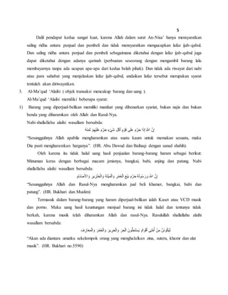 5
Dalil pendapat kedua sangat kuat, karena Allah dalam surat An-Nisa’ hanya mensyaratkan
saling ridha antara penjual dan pembeli dan tidak mensyaratkan mengucapkan lafaz ijab-qabul.
Dan saling ridha antara penjual dan pembeli sebagaimana diketahui dengan lafaz ijab-qabul juga
dapat diketahui dengan adanya qarinah (perbuatan seseorang dengan mengambil barang lalu
membayarnya tanpa ada ucapan apa-apa dari kedua belah pihak). Dan tidak ada riwayat dari nabi
atau para sahabat yang menjelaskan lafaz ijab-qabul, andaikan lafaz tersebut merupakan syarat
tentulah akan diriwayatkan.
3. Al-Ma’qud ‘Alaihi ( objek transaksi mencakup barang dan uang ).
Al-Ma’qud ‘Alaihi memiliki beberapa syarat:
1) Barang yang diperjual-belikan memiliki manfaat yang dibenarkan syariat, bukan najis dan bukan
benda yang diharamkan oleh Allah dan Rasul-Nya.
Nabi shallallahu alaihi wasallam bersabda:
ُ‫ه‬َ‫ن‬َ‫م‬َ‫ث‬ ْ‫م‬ِ‫ه‬ْ‫ي‬َ‫ل‬َ‫ع‬ َ‫م‬َّ‫ر‬َ‫ح‬ ٍ‫ء‬ْ‫ى‬َ‫ش‬ َ‫ل‬ْ‫ك‬َ‫أ‬ ٍ‫م‬ ْ‫و‬َ‫ق‬ ‫ى‬َ‫ل‬َ‫ع‬ َ‫م‬َّ‫ر‬َ‫ح‬ ‫ا‬َ‫ذ‬ِ‫إ‬ َ َّ‫اَّلل‬ َّ‫ن‬ِ‫إ‬
“Sesungguhnya Allah apabila mengharamkan atas suatu kaum untuk memakan sesuatu, maka
Dia pasti mengharamkan harganya”. (HR. Abu Dawud dan Baihaqi dengan sanad shahih).
Oleh karena itu tidak halal uang hasil penjualan barang-barang haram sebagai berikut:
Minuman keras dengan berbagai macam jenisnya, bangkai, babi, anjing dan patung. Nabi
shallallahu alaihi wasallam bersabda:
ِ‫َام‬‫ن‬ْ‫ص‬َ‫أل‬‫ا‬ َ‫و‬ ِ‫ير‬ ِ‫ز‬ْ‫ن‬ ِ‫خ‬ْ‫ل‬‫ا‬ َ‫و‬ ِ‫ة‬َ‫ت‬ْ‫ي‬َ‫م‬ْ‫ل‬‫ا‬ َ‫و‬ ِ‫ر‬ْ‫م‬َ‫خ‬ْ‫ل‬‫ا‬ َ‫ع‬ْ‫ي‬َ‫ب‬ َ‫م‬َّ‫ر‬َ‫ح‬ ُ‫ه‬َ‫ل‬‫و‬ُ‫س‬ َ‫ر‬ َ‫و‬ َ َّ‫اَّلل‬ َّ‫ن‬ِ‫إ‬
“Sesungguhnya Allah dan Rasul-Nya mengharamkan jual beli khamer, bangkai, babi dan
patung”. (HR. Bukhari dan Muslim)
Termasuk dalam barang-barang yang haram diperjual-belikan ialah Kaset atau VCD musik
dan porno. Maka uang hasil keuntungan menjual barang ini tidak halal dan tentunya tidak
berkah, karena musik telah diharamkan Allah dan rasul-Nya. Rasulullah shallallahu alaihi
wasallam bersabda:
َ‫ف‬ ِ‫از‬َ‫ع‬َ‫م‬ْ‫ل‬‫ا‬ َ‫و‬ َ‫ر‬ْ‫م‬َ‫خ‬ْ‫ل‬‫ا‬ َ‫و‬ َ‫ير‬ ِ‫ر‬َ‫ح‬ْ‫ل‬‫ا‬ َ‫و‬ َ‫ر‬ ِ‫ح‬ْ‫ل‬‫ا‬ َ‫ون‬ُّ‫ل‬ ِ‫ح‬َ‫ت‬ْ‫س‬َ‫ي‬ ٌ‫م‬‫ا‬ َ‫و‬ْ‫ق‬َ‫أ‬ ‫ى‬ِ‫ت‬َّ‫م‬ُ‫أ‬ ْ‫ن‬ِ‫م‬ َّ‫َن‬‫ن‬‫و‬ُ‫ك‬َ‫ي‬َ‫ل‬
“Akan ada diantara umatku sekelompok orang yang menghalalkan zina, sutera, khamr dan alat
musik”. (HR. Bukhari no.5590)
 