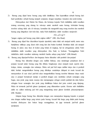 6
2) Barang yang dijual harus barang yang telah dimilikinya. Dan kepemilikan sebuah barang dari
hasil pembelian sebuah barang menjadi sempurna dengan terjadinya transaksi dan serah-terima.
Diriwayatkan dari Hakim bin Hizam, dia bertanya kepada Nabi shallallahu alaihi wasallam
tentang seseorang yang datang ke tokonya untuk membeli suatu barang, kebetulan barang
tersebut sedang tidak ada di tokonya, kemudian dia mengambil uang orang tersebut dan membeli
barang yang diinginkan dari toko lain, maka Nabi shallallahu alaihi wasallam menjawab:
َ‫ك‬َ‫د‬ْ‫ن‬ِ‫ع‬ َ‫ْس‬‫ي‬َ‫ل‬ ‫ا‬َ‫م‬ ْ‫ع‬ِ‫ب‬َ‫ت‬ َ‫ال‬
“jangan engkau jual barang yang tidak engkau miliki!” (HR. Abu Daud)
3) Barang yang dijual bisa diserahkan kepada sipembeli, maka tidak sah menjual mobil, motor atau
handphone miliknya yang dicuri oleh orang lain dan belum kembali. Demikian tidak sah menjual
burung di udara atau ikan di kolam yang belum di tangkap, hal ini sebagaimana sabda Nabi
shallallahu alaihi wasallam yang diriwayatkan Abu Said, ia berkata: “Sesungguhnya Nabi
shallallahu alaihi wasallam melarang membeli hamba sahaya yang kabur”. (HR.Ahmad)
4) Barang yang diperjual-belikan dan harganya harus diketahui oleh pembeli dan penjual.
Barang bisa diketahui dengan cara melihat fisiknya, atau mendengar penjelasan dari si
penjual, kecuali untuk barang yang bila dibuka bungkusnya akan menjadi rusak seperti; telur,
kelapa, durian, semangka dan selainnya. Maka sah jual beli tanpa melihat isinya dan si pembeli
tidak berhak mengembalikan barang yang dibelinya seandainya didapati isi rusak kecuali dia
mensyaratkan di saat akad jual-beli akan mengembalikan barang tersebut bilamana isinya rusak
atau si penjual bermaksud menipu si pembeli dengan cara membuka sebuah semangka yang
bagus, atau jeruk yang manis rasanya dan memajangnya sebagai contoh padahal dia tahu bahwa
sebagian besar semangka dan jeruk yang dimilikinya bukan dari jenis contoh yang dipajang.
Maka ini termasuk jual-beli gharar (penipuan) yang diharamkan syariat. Karena nabi shallallahu
alaihi wa sallam melarang jual beli yang mengandung unsur gharar (ketidak jelasan/penipuan).
(HR. Muslim)
Adapun harga barang bisa diketahui dengan cara menanyakan langsung kepada si penjual
atau dengan melihat harga yang tertera pada barang, kecuali bila harga yang ditulis pada barang
tersebut direkayasa dan bukan harga sesungguhnya, ini juga termasuk jual-beli gharar
(penipuan).
 