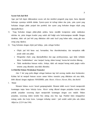 7
Syarat Sah Jual Beli
Agar jual beli dapat dilaksanakan secara sah dan memberi pengaruh yang tepat, harus dipenuhi
beberapa syaratnya terlebih dahulu. Syarat-syarat ini terbagi dalam dua jenis, yaitu syarat yang
berkaitan dengan pihak penjual dan pembeli, dan syarat yang berkaitan dengan objek yang
diperjualbelikan:
1) Yang berkaitan dengan pihak-pihak pelaku, harus memiliki kompetensi untuk melakukan
aktivitas ini, yakni dengan kondisi yang sudah akil baligh serta berkemampuan memilih. Dengan
demikian, tidak sah jual beli yang dilakukan oleh anak kecil yang belum nalar, orang gila atau
orang yang dipaksa.
2) Yang berkaitan dengan objek jual belinya, yaitu sebagai berikut:
 Objek jual beli harus suci, bermanfaat, bisa diserahterimakan, dan merupakan milik
penuh salah satu pihak.
 Mengetahui objek yang diperjualbelikan dan juga pembayarannya, agar tidak terhindar
faktor ‘ketidaktahuan’ atau ‘menjual kucing dalam karung’ karena hal tersebut dilarang.
 Tidak memberikan batasan waktu. Artinya, tidak sah menjual barang untuk jangka waktu
tertentu yang diketahui atau tidak diketahui.
2.4 Hal-Hal Dalam Melakukan Transaksi
Ada 5 hal yang perlu diingat sebagai landasan tiap kali seorang muslim akan berinteraksi.
Kelima hal ini menjadi batasan secara umum bahwa transaksi yang dilakukan sah atau tidak,
lebih dikenal dengan singkatan MAGHRIB, yaitu Maisir, Gharar, Haram, Riba, dan Bathil.
1. Maisir
Menurut bahasa maisir berarti gampang/mudah. Menurut istilah maisir berarti memperoleh
keuntungan tanpa harus bekerja keras. Maisir sering dikenal dengan perjudian karena dalam
praktik perjudian seseorang dapat memperoleh keuntungan dengan cara mudah. Dalam
perjudian, seseorang dalam kondisi bisa untung atau bisa rugi. Padahal islam mengajarkan
tentang usaha dan kerja keras. Larangan terhadap maisir / judi sendiri sudah jelas ada dalam
AlQur’an (2:219 dan 5:90)
 