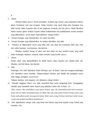 8
2. Gharar
Menurut bahasa gharar berarti pertaruhan. Terdapat juga mereka yang menyatakan bahawa
gharar bermaksud syak atau keraguan. Setiap transaksi yang masih belum jelas barangnya atau
tidak berada dalam kuasanya alias di luar jangkauan termasuk jual beli gharar. Boleh dikatakan
bahwa konsep gharar berkisar kepada makna ketidaktentuan dan ketidakjelasan sesuatu transaksi
yang dilaksanakan, secara umum dapat dipahami sebagai berikut :
 Sesuatu barangan yang ditransaksikan itu wujud atau tidak
 Sesuatu barangan yang ditransaksikan itu mampu diserahkan atau tidak
 Transaksi itu dilaksanakan secara yang tidak jelas atau akad dan kontraknya tidak jelas, baik
dari waktu bayarnya, cara bayarnya, dan lain-lain.
Misalnya membeli burung di udara atau ikan dalam air atau membeli ternak yang masih
dalam kandungan induknya termasuk dalam transaksi yang bersifat gharar.
3. Haram
Ketika objek yang diperjualbelikan ini adalah haram, maka transaksi nya menjadi tidak sah.
Misalnya jual beli khamr, dan lain-lain.
4. Riba
Pelarangan riba telah dinyatakan dalam beberapa ayat Al Quran. Ayat-ayat mengenai pelarangan
riba diturunkan secara bertahap. Tahapan-tahapan turunnya ayat dimulai dari peringatan secara
halus hingga peringatan secara keras.
Tahapan turunnya ayat mengenai riba dijelaskan sebagai berikut :
a) Menolak anggapan bahwa riba tidak menambah harta justru mengurangi harta. Sesungguhnya
zakatlah yang menambah harta. Seperti yang dijelaskan dalam QS. Ar Rum : 39 .
“Dan sesuatu riba (tambahan) yang kamu berikan agar dia bertambah pada harta manusia,
maka riba itu tidak menambah pada sisi Allah. Dan apa yang kamu berikan berupa zakat yang
kamu maksudkan untuk mencapai keridaan Allah, maka (yang berbuat demikian) itulah orang-
orang yang melipat gandakan (pahalanya)”
b) Riba digambarkan sebagai suatu yang buruk dan balasan yang keras kepada orang Yahudi yang
memakan riba.
 
