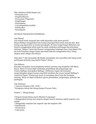 Data sebaiknya diolah dengan cara :
- Perekaman awal
- Pengklasifikasian
- Penyusunan/ Pengurutan
- Penghitungan
- Penyimpanan
- Cara pengambilan kembali
- Perbanyakan
- Penyampaian

SEJARAH TEKNOLOGI INFORMASI

Alat Manual
Alat manual untuk mengolah data sudah digunakan sejak jaman primitif.
Bangsa Barbara menggunakan batu karang yang digoreskan untuk mencatat data. Batu
karang yang digoreskan ini disebut petroglyphs. Di timur tengah bangsa Babylonia dan
Sumeria menggunakan tablet tanah liat untuk melakukan perhitungan dan pencatatan
informasi. Bangsa Yunani dan Romawi menggunakan lempengan kayu yang dilapisi lilin
dan kulit bianatang sebagai tempat pencatatan data dan menggunakan kayu, tulang
ataupun metal sebagai alat tulisnya.

Pada abad 17 ahli matematika Skotlandia menciptakan alat yang dibuat dari tulang untuk
perhitungan perkalian yang disebut Napier’s Bones.

Alat Mekanis
Pascaline merupakan mesin penghitung mekanis pertama yang diciptakan oleh Blaise
Pascal. Mesin ini hanya dapat melakukan penambahan dan pengurangan saja.
Charles Babbage menciptakan Babbage’s Difference Engine dan kemudian
mengembangkan dengan konsep yang lebih mendalam dan umum menjadi Babbage’s
Analytical Engine. Prinsip kerja mesin ini merupakan dasar kerja dari komputer
sekarang. Mesin ini dapat melakukan operasi pertambahan, pengurangan, perkalian dan
pembagian.

Alat Elektronis
1. Generasi Pertama (1942 -1959 )
? Komponen terbuat dari tabung hampa (Vacuum Tube)

Gambar 1. Tabung Hampa

? Program berupa bahasa mesin (Machine Languange)
? Menggunakan konsep store program dengan memori utamanya adalah magnetic core
storage
? Menggunaka simpanan luar magnetic tape dan magnetic disk
? Karakteristik :
- Ukuran besar
- Cepat panas
 