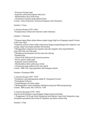 - Prosesnya kurang cepat
- Kapasitas untuk penyimpanan data kecil
- Membutuhkan daya listrik besar
- Orientasinya terutama pada aplikasi bisnis
Contoh : Eniac (Electronic Numerical Integrator and Calculator)

Gambar 2. Eniac

2. Generasi Kedua (1959 -1965)
? Komponennya terbuat dari transistor untuk sirkuitnya

Gambar 3. Transistor

? Program dapat dibuat dalam bahasa tingkat tinggi (high level language seperti Fortran,
Cobol, dan Algol
? Kapasitas memori utama sudah cukup besar dengan pengembangan dari magnetic core
storage, dapat menyimpan puluhan ribu karakter
? Menggunakan simpanan luar magnetic tape dan magnetic disk yang berbentuk
removable disk atau disk pack
? Mempunyai kemampuan real time dan time sharing
? Karakteristik :
- Ukuran fisik lebih kecil dari generasi pertama
- Proses operasi sudah cepat
- Kapasitas memori lebih besar
- Membutuhkan lebih sedikit daya listrik
- Orientasinya pada aplikasi bisnis dan teknik
Contoh : IBM 1401 yang digunakan oleh kalangan industri

Gambar 4. Komputer IBM

3. Generasi Ketiga (1965 -1970)
? Komponen yang dipergunakan adalah IC (Integrated Circuit)
? Peningkatan Software
? Pengembangan alat input output
? Memungkinkan untuk melakukan Multiprocessing dan Multi programming
Contoh : IBM system 360, UNIVAC 1108

4. Generasi Keempat (1970 -1983)
Ada dua perkembangan yang dianggap sebagai generasi keempat
1. Penggunaan LSI (Large Scale Integration) atau Bipolar Large Scale Integration yang
merupakan pemadatan dari beribu IC dijadikan satu dalam sebuah chip

Gambar 5. Chip
 