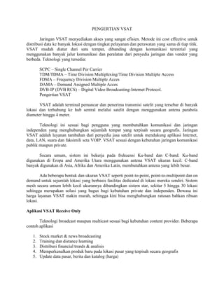 PENGERTIAN VSAT

        Jaringan VSAT menyediakan akses yang sangat efisien. Metode ini cost effective untuk
distribusi data ke banyak lokasi dengan tingkat pelayanan dan perawatan yang sama di tiap titik.
VSAT mudah diatur dari satu tempat, dibanding dengan komunikasi terestrial yang
menggunakan banyak jalur komunikasi dan peralatan dari penyedia jaringan dan vendor yang
berbeda. Teknologi yang tersedia:

        SCPC – Single Channel Per Carrier
        TDM/TDMA – Time Division Multiplexing/Time Division Multiple Access
        FDMA – Frequency Division Multiple Acces
        DAMA – Demand Assigned Multiple Acces
        DVB-IP (DVB RCS) – Digital Video Broadcasting-Internet Protocol.
        Pengertian VSAT

       VSAT adalah terminal pemancar dan penerima transmisi satelit yang tersebar di banyak
lokasi dan terhubung ke hub sentral melalui satelit dengan menggunakan antena parabola
diameter hingga 4 meter.

       Teknologi ini sesuai bagi pengguna yang membutuhkan komunikasi dan jaringan
independen yang menghubungkan sejumlah tempat yang terpisah secara geografis. Jaringan
VSAT adalah layanan tambahan dari penyedia jasa satelit untuk mendukung aplikasi Internet,
data, LAN, suara dan faksimili seta VOIP. VSAT sesuai dengan kebutuhan jaringan komunikasi
publik maupun private.

       Secara umum, sistem ini bekerja pada frekuensi Ku-band dan C-band. Ku-band
digunakan di Eropa and Amerika Utara menggunakan antena VSAT ukuran kecil. C-band
banyak digunakan di Asia, Afrika dan Amerika Latin, membutuhkan antena yang lebih besar.

        Ada beberapa bentuk dan ukuran VSAT seperti point-to-point, point-to-multipoint dan on
demand untuk sejumlah lokasi yang berbasis fasilitas dedicated di lokasi mereka sendiri. Sistem
mesh secara umum lebih kecil ukurannya dibandingkan sistem star, sekitar 5 hingga 30 lokasi
sehingga merupakan solusi yang bagus bagi kebutuhan private dan independen. Dewasa ini
harga layanan VSAT makin murah, sehingga kini bisa menghubungkan ratusan bahkan ribuan
lokasi.

Aplikasi VSAT Receive Only

       Teknologi broadcast maupun multicast sesuai bagi kebutuhan content provider. Beberapa
contoh aplikasi

   1.   Stock market & news broadcasting
   2.   Training dan distance learning
   3.   Distribusi financial trends & analisis
   4.   Memperkenalkan produk baru pada lokasi pasar yang terpisah secara geografis
   5.   Update data pasar, berita dan katalog (harga)
 