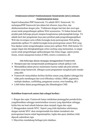 PERBEDAAN KONSEP PEMROGRAMAN FRAMEWORK (MVC) DENGAN
PEMROGRAMAN BIASA
Seperti kebanyakan PHP framework, Yii adalah MVC framework. Yii
melampauiPHP framework lain dalam hal efisiensi, kaya-fitur, dan
didokumentasikan dengan jelas. Yiididesain dengan hati-hati dari awal agar
sesuai untuk pengembangan aplikasi Web secaraserius. Yii bukan berasal dari
produk pada beberapa proyek maupun konglomerasi pekerjaanpihak-ketiga. Yii
adalah hasil dari pengalaman kaya para pembuat pada pengembanganaplikasi
Web dan investigasi serta refleksi kerangka kerja pemrograman Web paling
populerdan aplikasi.Yii adalah kerangka kerja pemrograman umum Web yang
bisa dipakai untuk mengembangkan semua jenis aplikasi Web. Oleh karena Yii
sangat ringan dan dilengkapidengan solusi caching yang memuaskan, ia sangat
cocok untuk pengembangan aplikasidengan lalu lintas-tinggi, seperti portal,
forum, sistem manajemen konten (CMS), sistem e-commerce, dll.
Ada beberapa alasan mengapa menggunakan Framework:
 Mempercepat dan mempermudah pembangunan sebuah aplikasi web.
 Memudahkan dalam proses maintenance karena sudah ada pola tertentu
dalam setiap framework. (Dengan syarat programmer mengikuti pola standar
yang ada)
 Framework menyediakan fasilitas-fasilitas umum yang dipakai sehingga kita
tidak perlu membangun dari awal (Misalnya validasi, ORM, pagination,
multiple database, scaffolding, pengaturan session, error handling, dll.)
 Lebih bebas dalam pengembangan jika dibandingkan CMS.
Kelebihan framework antara lain sebagai berikut :
1. Ringan dan cepat. Framework hanya melakukan pemanggilan pustaka/kelas
yangdibutuhkan sehingga meminimalkan resource yang diperlukan sehingga
ketika kita me-load sebuah halaman akan menjadi ringan dan cepat.
2. Menggunakan metode MVC. Seperti yang telah dijelaskan sebelumnya,
dengan metode MVC akan mempermudah kita dalam memahami alur
pemrograman karena untuk bagiantampilan, logika dan query database telah
dipecah sedemikian rupa.
3. Mayortitas mendukung berbagai jenis database.
 