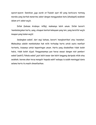 syarat-syarat. Demikian juga surah at-Taubah ayat 60 yang berbicara tentang
mereka yang berhak menerima zakat dengan menggunakan kata (shadaqah) sedekah
dalam arti zakat wajib.
Infak (bahasa Arabnya: infâq), maknanya lebih umum. Infak berarti
„membelanjakan harta, uang, ataupun bentuk kekayaan yang lain, yang bersifat wajib
maupun yang bukan wajib‟.
Sedangkan wakaf, dari segi bahasa, berarti „menghentikan‟ atau „menahan‟.
Maksudnya adalah membekukan hak milik terhadap harta untuk suatu manfaat
tertentu, biasanya untuk kepentingan umum. Harta yang diwakafkan tidak boleh
habis, tidak boleh dijual. Penggunaannya pun harus sesuai dengan niat pemberi
wakaf (wakif). Pahala wakaf jauh lebih besar dan lebih langgeng daripada infak atau
sedekah, karena akan terus mengalir kepada wakif walaupu ia sudah meninggal dunia
selama harta itu masih dimanfaatkan.

 
