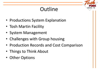 Outline
• Productions System Explanation
• Tosh Martin Facility
• System Management
• Challenges with Group housing
• Production Records and Cost Comparison
• Things to Think About
• Other Options
 