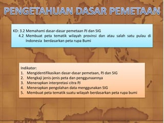 KD: 3.2 Memahami dasar-dasar pemetaan PJ dan SIG
4.2 Membuat peta tematik wilayah provinsi dan atau salah satu pulau di
Indonesia berdasarkan peta rupa Bumi
Indikator:
1. Mengidentifikasikan dasar-dasar pemetaan, PJ dan SIG
2. Mengkaji jenis-jenis peta dan penggunaannya
3. Menerapkan interpretasi citra PJ
4. Menerapkan pengolahan data menggunakan SIG
5. Membuat peta tematik suatu wilayah berdasarkan peta rupa bumi
 