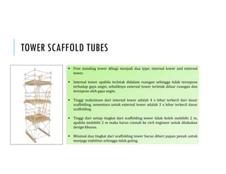 TOWER SCAFFOLD TUBES
 Free standing tower dibagi menjadi dua type; internal tower and external
tower.
 Internal tower apabila terletak didalam ruangan sehingga tidak terexpose
terhadap gaya angin, sebaliknya external tower terletak diluar ruangan dan
terexpose oleh gaya angin.
 Tinggi maksimum dari internal tower adalah 4 x lebar terkecil dari dasar
scaffolding, sementara untuk external tower adalah 3 x lebar terkecil dasar
scaffolding.
 Tinggi dari setiap tingkat dari scaffolding tower tidak boleh melebihi 2 m,
apabila melebihi 2 m maka harus consult ke civil engineer untuk dilakukan
design khusus.
 Minimal dua tingkat dari scaffolding tower harus diberi papan penuh untuk
menjaga stabilitas sehingga tidak guling.
 