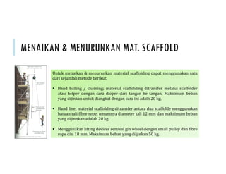 MENAIKAN & MENURUNKAN MAT. SCAFFOLD
Untuk menaikan & menurunkan material scaffolding dapat menggunakan satu
dari sejumlah metode berikut;
 Hand balling / chaining; material scaffolding ditransfer melalui scaffolder
atau helper dengan cara dioper dari tangan ke tangan. Maksimum beban
yang dijinkan untuk diangkat dengan cara ini adalh 20 kg.
 Hand line; material scaffolding ditransfer antara dua scaffolde menggunakan
batuan tali fibre rope, umumnya diameter tali 12 mm dan maksimum beban
yang dijinnkan adalah 20 kg.
 Menggunakan lifting devices semisal gin wheel dengan small pulley dan fibre
rope dia. 18 mm. Maksimum beban yang diijinkan 50 kg.
 