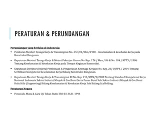 PERATURAN & PERUNDANGAN
Perundangan	yang	berlaku	di	indonesia;
 Peraturan Menteri Tenaga Kerja & Transmigrasi No.: Per/01/Men/1980 – Keselamatan & kesehatan kerja pada
Konstruksi Bangunan.
 Keputusan Menteri Tenaga Kerja & Meteri Pekerjan Umum No. Kep. 174 / Men / 86 & No. 104 / KPTS / 1986
Tentang Keselamatan & Kesehatan Kerja pada Tempat Kegiatan Konstruksi.
 Keputusan Direktur Jenderal Pembinaan & Pengawasan Ketenaga Kerjaan No. Kep. 20/ DJPPK / 2004 Tentang
Sertifikasi Kompetensi Keselamatan Kerja Bidang Konstruksi Bangunan.
 Keputusan Menteri Tenaga Kerja & Transmigrasi RI No. Kep. 211/MEN/X/2008 Tentang Standard Kompetensi Kerja
Nasional Indonesia Sektor Industri Minyak & Gas Bumi Serta Panas Bumi Sub Sektor Industri Minyak & Gas Bumi
Hulu Hilir (Supporting) Bidang Keselamatan & Kesehatan Kerja Sub Bidang Scaffolding.
Peraturan	Negara
 Perancah, Mutu & Cara Uji Tekan Statis SNI-03-3631-1994
 