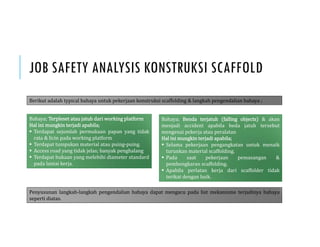 JOB SAFETY ANALYSIS KONSTRUKSI SCAFFOLD
Berikut adalah typical bahaya untuk pekerjaan konstruksi scaffolding & langkah pengendalian bahaya ;
Bahaya; Terpleset atau jatuh dari working platform
Hal ini mungkin terjadi apabila;
 Terdapat sejumlah permukaan papan yang tidak
rata & licin pada working platform
 Terdapat tumpukan material atau puing-puing.
 Access road yang tidak jelas; banyak penghalang
 Terdapat bukaan yang melebihi diameter standard
pada lantai kerja.
Bahaya; Benda terjatuh falling objects & akan
menjadi accident apabila beda jatuh tersebut
mengenai pekerja atau peralatan
Hal ini mungkin terjadi apabila;
 Selama pekerjaan pengangkatan untuk menaik
turunkan material scaffolding.
 Pada saat pekerjaan pemasangan &
pembongkaran scaffolding.
 Apabila perlatan kerja dari scaffolder tidak
terikat dengan baik.
Penyusunan langkah-langkah pengendalian bahaya dapat mengacu pada list mekanisme terjadinya bahaya
seperti diatas.
 
