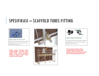 SPESIFIKASI – SCAFFOLD TUBES FITTING
Double coupler berfungsi Untuk
menghubungkan dua pipa tube
dengan sudut antara keduanya
adalah 90 degree, seperti post/
standard terhadap ledger.
Swivel Coupler berfungsi Untuk
menghubungkan dua pipa tube
dengan sudut bukan 90 degree, seperti
post/ standard terhadap face brace.
 