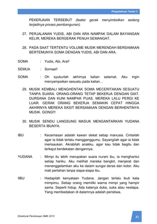 81Direktorat Pembinaan SMK 2013
Pengetahuan Teater 2
PEKERJAAN TERSEBUT (teater gerak menyimbolkan sedang
terjadinya proses pembangunan).
27. PERJALANAN YUDIS, ABI DAN ARA NAMPAK DALAM BAYANGAN
KELIR, MEREKA BERGERAK PENUH SEMANGAT.
28. PADA SAAT TERTENTU VOLUME MUSIK MERENDAH BERSAMAAN
BERTEMUNYA SOMA DENGAN YUDIS, ABI DAN ARA.
SOMA : Yudis, Abi, Ara!!
SEMUA : Somaa!!
SOMA : Oh syukurlah akhirnya kalian selamat. Aku ingin
menyampaikan sesuatu pada kalian…
29. MUSIK KEMBALI MENGHENTAK SOMA MECERITAKAN SESUATU
TANPA SUARA. ORANG-ORANG TETAP BEKERJA DENGAN GIAT.
DURSANA DAN KUNI NAMPAK PUAS, MEREKA LALU PERGI KE
LUAR. GERAK ORANG BEKERJA SEMAKIN CEPAT HINGGA
AKHIRNYA MEREKA EKSIT BERSAMAAN DENGAN BERHENTINYA
MUSIK. GONG!!!
30. MUSIK SENDU LANGSUNG MASUK MENGANTARKAN YUDANA
BESERTA IBUNYA.
IBU : Kecemasan adalah kawan dekat setiap manusia. Cintailah
agar ia tidak terlalu mengganggumu. Sayangilah agar ia tidak
merisaukan. Akrabilah anakku, agar kau tidak begitu dan
terkejut berdekatan dengannya.
YUDANA : Mimpi itu lebih merupakan suara nurani ibu, ia menghantui
setiap hariku. Aku melihat mereka bangkit, menjerat dan
menenggelamkan aku ke dalam sungai deras dan kotor. Aku
mati perlahan tanpa siapa-siapa ibu.
IIBU : Hadapilah kenyataan Yudana. Jangan terlalu ikuti kata
mimpimu. Setiap orang memiliki warna mimpi yang hampir
sama. Seperti hidup. Ada kalanya duka, suka atau nestapa.
Yang membedakan di dalamnya adalah peristiwa.
 