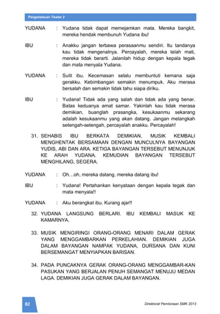 82 Direktorat Pembinaan SMK 2013
Pengetahuan Teater 2
YUDANA : Yudana tidak dapat memejamkan mata. Mereka bangkit,
mereka hendak membunuh Yudana ibu!
IBU : Anakku jangan terbawa perasaanmu sendiri. Itu tandanya
kau tidak mengenalnya. Percayalah, mereka telah mati,
mereka tidak berarti. Jalanilah hidup dengan kepala tegak
dan mata menyala Yudana.
YUDANA : Sulit ibu. Kecemasan selalu membuntuti kemana saja
gerakku. Kebimbangan semakin menumpuk. Aku merasa
bersalah dan semakin tidak tahu siapa diriku.
IBU : Yudana! Tidak ada yang salah dan tidak ada yang benar.
Batas keduanya amat samar. Yakinlah kau tidak merasa
demikian, buanglah prasangka, kesukaanmu sekarang
adalah kesukaanmu yang akan datang. Jangan melangkah
setengah-setengah, percayalah anakku. Percayalah!
31. SEHABIS IBU BERKATA DEMIKIAN, MUSIK KEMBALI
MENGHENTAK BERSAMAAN DENGAN MUNCULNYA BAYANGAN
YUDIS, ABI DAN ARA. KETIGA BAYANGAN TERSEBUT MENUNJUK
KE ARAH YUDANA. KEMUDIAN BAYANGAN TERSEBUT
MENGHILANG, SEGERA.
YUDANA : Oh…oh, mereka datang, mereka datang ibu!
IBU : Yudana! Pertahankan kenyataan dengan kepala tegak dan
mata menyala!!
YUDANA : Aku berangkat ibu. Kurang ajar!!
32. YUDANA LANGSUNG BERLARI. IBU KEMBALI MASUK KE
KAMARNYA.
33. MUSIK MENGIRINGI ORANG-ORANG MENARI DALAM GERAK
YANG MENGGAMBARKAN PERKELAHIAN. DEMIKIAN JUGA
DALAM BAYANGAN NAMPAK YUDANA, DURSANA DAN KUNI
BERSEMANGAT MENYIAPKAN BARISAN.
34. PADA PUNCAKNYA GERAK ORANG-ORANG MENGGAMBAR-KAN
PASUKAN YANG BERJALAN PENUH SEMANGAT MENUJU MEDAN
LAGA. DEMIKIAN JUGA GERAK DALAM BAYANGAN.
 