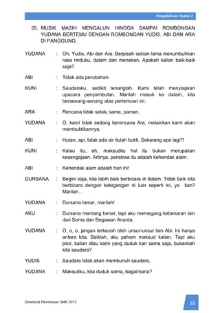 83Direktorat Pembinaan SMK 2013
Pengetahuan Teater 2
35. MUSIK MASIH MENGALUN HINGGA SAMPAI ROMBONGAN
YUDANA BERTEMU DENGAN ROMBONGAN YUDIS, ABI DAN ARA
DI PANGGUNG.
YUDANA : Oh, Yudis, Abi dan Ara. Berpisah sekian lama menumbuhkan
rasa rinduku, dalam dan menekan. Apakah kalian baik-baik
saja?
ABI : Tidak ada perubahan.
KUNI : Saudaraku, sedikit tenanglah. Kami telah menyiapkan
upacara penyambutan. Marilah masuk ke dalam, kita
bersenang-senang atas pertemuan ini.
ARA : Rencana tidak selalu sama, paman.
YUDANA : O, kami tidak sedang berencana Ara, melainkan kami akan
membuktikannya.
ABI : Hutan, api, tidak ada air itulah bukti. Sekarang apa lagi?!
KUNI : Kalau itu, eh, maksudku hal itu bukan merupakan
kesengajaan. Artinya, peristiwa itu adalah kehendak alam.
ABI : Kehendak alam adalah hari ini!
DURSANA : Begini saja, kita lebih baik berbicara di dalam. Tidak baik kita
berbicara dengan ketegangan di luar seperti ini, ya kan?
Marilah…
YUDANA : Dursana benar, marilah!
AKU : Dursana memang benar, tapi aku memegang kebenaran lain
dari Soma dan Begawan Ananta.
YUDANA : O, o, o, jangan terkecoh oleh unsur-unsur lain Abi. Ini hanya
antara kita. Baiklah, aku paham maksud kalian. Tapi aku
pikir, kalian atau kami yang duduk kan sama saja, bukankah
kita saudara?
YUDIS : Saudara tidak akan membunuh saudara.
YUDANA : Maksudku, kita duduk sama, bagaimana?
 