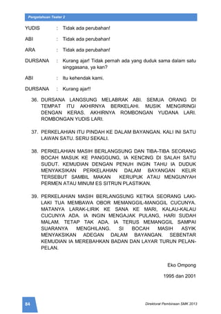 84 Direktorat Pembinaan SMK 2013
Pengetahuan Teater 2
YUDIS : Tidak ada perubahan!
ABI : Tidak ada perubahan!
ARA : Tidak ada perubahan!
DURSANA : Kurang ajar! Tidak pernah ada yang duduk sama dalam satu
singgasana, ya kan?
ABI : Itu kehendak kami.
DURSANA : Kurang ajar!!
36. DURSANA LANGSUNG MELABRAK ABI. SEMUA ORANG DI
TEMPAT ITU AKHIRNYA BERKELAHI. MUSIK MENGIRINGI
DENGAN KERAS. AKHIRNYA ROMBONGAN YUDANA LARI.
ROMBONGAN YUDIS LARI.
37. PERKELAHIAN ITU PINDAH KE DALAM BAYANGAN. KALI INI SATU
LAWAN SATU. SERU SEKALI.
38. PERKELAHIAN MASIH BERLANGSUNG DAN TIBA-TIBA SEORANG
BOCAH MASUK KE PANGGUNG, IA KENCING DI SALAH SATU
SUDUT. KEMUDIAN DENGAN PENUH INGIN TAHU IA DUDUK
MENYAKSIKAN PERKELAHIAN DALAM BAYANGAN KELIR
TERSEBUT SAMBIL MAKAN KERUPUK ATAU MENGUNYAH
PERMEN ATAU MINUM ES SITRUN PLASTIKAN.
39. PERKELAHIAN MASIH BERLANGSUNG KETIKA SEORANG LAKI-
LAKI TUA MEMBAWA OBOR MEMANGGIL-MANGGIL CUCUNYA.
MATANYA LARAK-LIRIK KE SANA KE MARI, KALAU-KALAU
CUCUNYA ADA. IA INGIN MENGAJAK PULANG, HARI SUDAH
MALAM. TETAP TAK ADA. IA TERUS MEMANGGIL SAMPAI
SUARANYA MENGHILANG. SI BOCAH MASIH ASYIK
MENYAKSIKAN ADEGAN DALAM BAYANGAN. SEBENTAR
KEMUDIAN IA MEREBAHKAN BADAN DAN LAYAR TURUN PELAN-
PELAN.
Eko Ompong
1995 dan 2001
 