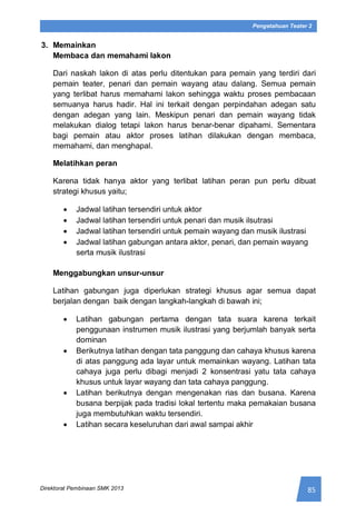85Direktorat Pembinaan SMK 2013
Pengetahuan Teater 2
3. Memainkan
Membaca dan memahami lakon
Dari naskah lakon di atas perlu ditentukan para pemain yang terdiri dari
pemain teater, penari dan pemain wayang atau dalang. Semua pemain
yang terlibat harus memahami lakon sehingga waktu proses pembacaan
semuanya harus hadir. Hal ini terkait dengan perpindahan adegan satu
dengan adegan yang lain. Meskipun penari dan pemain wayang tidak
melakukan dialog tetapi lakon harus benar-benar dipahami. Sementara
bagi pemain atau aktor proses latihan dilakukan dengan membaca,
memahami, dan menghapal.
Melatihkan peran
Karena tidak hanya aktor yang terlibat latihan peran pun perlu dibuat
strategi khusus yaitu;
 Jadwal latihan tersendiri untuk aktor
 Jadwal latihan tersendiri untuk penari dan musik ilsutrasi
 Jadwal latihan tersendiri untuk pemain wayang dan musik ilustrasi
 Jadwal latihan gabungan antara aktor, penari, dan pemain wayang
serta musik ilustrasi
Menggabungkan unsur-unsur
Latihan gabungan juga diperlukan strategi khusus agar semua dapat
berjalan dengan baik dengan langkah-langkah di bawah ini;
 Latihan gabungan pertama dengan tata suara karena terkait
penggunaan instrumen musik ilustrasi yang berjumlah banyak serta
dominan
 Berikutnya latihan dengan tata panggung dan cahaya khusus karena
di atas panggung ada layar untuk memainkan wayang. Latihan tata
cahaya juga perlu dibagi menjadi 2 konsentrasi yatu tata cahaya
khusus untuk layar wayang dan tata cahaya panggung.
 Latihan berikutnya dengan mengenakan rias dan busana. Karena
busana berpijak pada tradisi lokal tertentu maka pemakaian busana
juga membutuhkan waktu tersendiri.
 Latihan secara keseluruhan dari awal sampai akhir
 