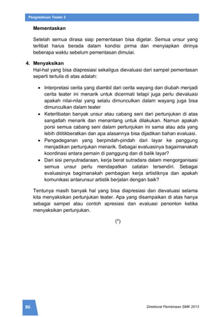 86 Direktorat Pembinaan SMK 2013
Pengetahuan Teater 2
Mementaskan
Setelah semua dirasa siap pementasan bisa digelar. Semua unsur yang
terlibat harus berada dalam kondisi pirma dan menyiapkan dirinya
beberapa waktu sebelum pementasan dimulai.
4. Menyaksikan
Hal-hal yang bisa diapresiasi sekaligus dievaluasi dari sampel pementasan
seperti tertulis di atas adalah:
 Interpretasi cerita yang diambil dari cerita wayang dan diubah menjadi
cerita teater ini menarik untuk dicermati tetapi juga perlu dievaluasi
apakah nilai-nilai yang selalu dimunculkan dalam wayang juga bisa
dimunculkan dalam teater
 Keterlibatan banyak unsur atau cabang seni dari pertunjukan di atas
sangatlah menarik dan menantang untuk dilakukan. Namun apakah
porsi semua cabang seni dalam pertunjukan ini sama atau ada yang
lebih dititikberatkan dan apa alasannya bisa dijadikan bahan evaluasi.
 Pengadeganan yang berpindah-pindah dari layar ke panggung
menjadikan pertunjukan menarik. Sebagai evaluasinya bagaimanakah
koordinasi antara pemain di panggung dan di balik layar?
 Dari sisi penyutradaraan, kerja berat sutradara dalam mengorganisasi
semua unsur perlu mendapatkan catatan tersendiri. Sebagai
evaluasinya bagimanakah pembagian kerja artistiknya dan apakah
komunikasi antarunsur artistik berjalan dengan baik?
Tentunya masih banyak hal yang bisa diapresiasi dan dievaluasi selama
kita menyaksikan pertunjukan teater. Apa yang disampaikan di atas hanya
sebagai sampel atau contoh apresiasi dan evaluasi penonton ketika
menyaksikan pertunjukan.
(*)
 