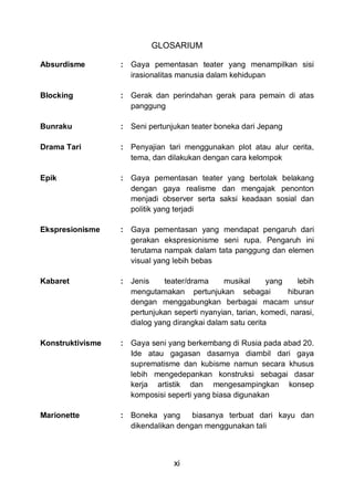 xi
GLOSARIUM
Absurdisme : Gaya pementasan teater yang menampilkan sisi
irasionalitas manusia dalam kehidupan
Blocking : Gerak dan perindahan gerak para pemain di atas
panggung
Bunraku : Seni pertunjukan teater boneka dari Jepang
Drama Tari : Penyajian tari menggunakan plot atau alur cerita,
tema, dan dilakukan dengan cara kelompok
Epik : Gaya pementasan teater yang bertolak belakang
dengan gaya realisme dan mengajak penonton
menjadi observer serta saksi keadaan sosial dan
politik yang terjadi
Ekspresionisme : Gaya pementasan yang mendapat pengaruh dari
gerakan ekspresionisme seni rupa. Pengaruh ini
terutama nampak dalam tata panggung dan elemen
visual yang lebih bebas
Kabaret : Jenis teater/drama musikal yang lebih
mengutamakan pertunjukan sebagai hiburan
dengan menggabungkan berbagai macam unsur
pertunjukan seperti nyanyian, tarian, komedi, narasi,
dialog yang dirangkai dalam satu cerita
Konstruktivisme : Gaya seni yang berkembang di Rusia pada abad 20.
Ide atau gagasan dasarnya diambil dari gaya
suprematisme dan kubisme namun secara khusus
lebih mengedepankan konstruksi sebagai dasar
kerja artistik dan mengesampingkan konsep
komposisi seperti yang biasa digunakan
Marionette : Boneka yang biasanya terbuat dari kayu dan
dikendalikan dengan menggunakan tali
 