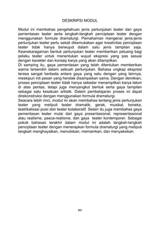 xv
DESKRIPSI MODUL
Modul ini membahas pengetahuan jenis pertunjukan teater dan gaya
pementasan teater serta langkah-langkah penciptaan teater dengan
menggunakan formula dramaturgi. Pemahaman mengenai jenis-jenis
pertunjukan teater perlu sekali dikemukakan agar kreativitas penciptaan
teater tidak hanya berwujud dalam satu jenis tampilan saja.
Keanekaragaman bentuk pertunjukan teater memberikan peluang bagi
pelaku teater untuk menentukan wujud ekspresi yang pas sesuai
dengan karakter dan konsep karya yang akan ditampilkan.
Di samping itu, gaya pementasan yang telah ditentukan memberikan
warna tersendiri dalam sebuah pertunjukan. Bahasa ungkap ekspresi
terasa sangat berbeda antara gaya yang satu dengan yang lainnya,
meskipun inti pesan yang hendak disampaikan sama. Dengan demikian,
proses penciptaan teater tidak hanya sekedar menampilkan karya lakon
di atas pentas, tetapi juga menyangkut bentuk serta gaya tampilan
sebagai satu kesatuan artistik. Dalam pembelajaran proses ini dapat
direkonstruksi dengan menggunakan formula dramaturgi.
Seacara lebih rinci, modul ini akan membahas tentang jenis pertunjukan
teater yang meliputi teater dramatik, gerak, musikal, boneka,
teatrikalisasi puisi dan teater kolaboratif. Selain itu juga membahas gaya
pementasan teater mulai dari gaya presentasional, representasional
atau realisme, pasca-realisme, dan gaya teater kontemporer. Sebagai
pokok bahasan terakhir dalam modul ini adalah langkah-langkah
penciptaan teater dengan menerapkan formula dramaturgi yang meliputi
langkah menghayalkan, menuliskan, memainkan, dan menyaksikan.
 