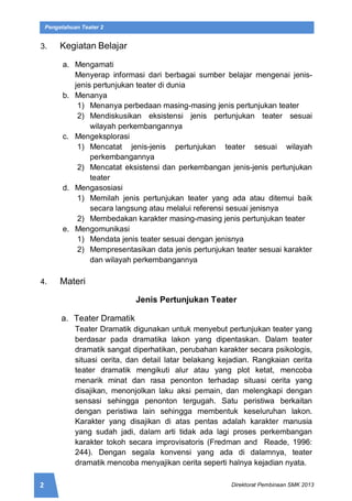 2 Direktorat Pembinaan SMK 2013
Pengetahuan Teater 2
3. Kegiatan Belajar
a. Mengamati
Menyerap informasi dari berbagai sumber belajar mengenai jenis-
jenis pertunjukan teater di dunia
b. Menanya
1) Menanya perbedaan masing-masing jenis pertunjukan teater
2) Mendiskusikan eksistensi jenis pertunjukan teater sesuai
wilayah perkembangannya
c. Mengeksplorasi
1) Mencatat jenis-jenis pertunjukan teater sesuai wilayah
perkembangannya
2) Mencatat eksistensi dan perkembangan jenis-jenis pertunjukan
teater
d. Mengasosiasi
1) Memilah jenis pertunjukan teater yang ada atau ditemui baik
secara langsung atau melalui referensi sesuai jenisnya
2) Membedakan karakter masing-masing jenis pertunjukan teater
e. Mengomunikasi
1) Mendata jenis teater sesuai dengan jenisnya
2) Mempresentasikan data jenis pertunjukan teater sesuai karakter
dan wilayah perkembangannya
4. Materi
Jenis Pertunjukan Teater
a. Teater Dramatik
Teater Dramatik digunakan untuk menyebut pertunjukan teater yang
berdasar pada dramatika lakon yang dipentaskan. Dalam teater
dramatik sangat diperhatikan, perubahan karakter secara psikologis,
situasi cerita, dan detail latar belakang kejadian. Rangkaian cerita
teater dramatik mengikuti alur atau yang plot ketat, mencoba
menarik minat dan rasa penonton terhadap situasi cerita yang
disajikan, menonjolkan laku aksi pemain, dan melengkapi dengan
sensasi sehingga penonton tergugah. Satu peristiwa berkaitan
dengan peristiwa lain sehingga membentuk keseluruhan lakon.
Karakter yang disajikan di atas pentas adalah karakter manusia
yang sudah jadi, dalam arti tidak ada lagi proses perkembangan
karakter tokoh secara improvisatoris (Fredman and Reade, 1996:
244). Dengan segala konvensi yang ada di dalamnya, teater
dramatik mencoba menyajikan cerita seperti halnya kejadian nyata.
 