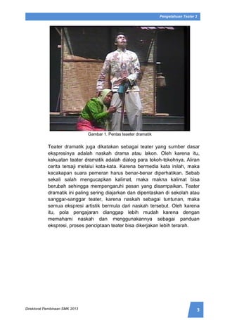 3Direktorat Pembinaan SMK 2013
Pengetahuan Teater 2
Gambar 1. Pentas teaeter dramatik
Teater dramatik juga dikatakan sebagai teater yang sumber dasar
ekspresinya adalah naskah drama atau lakon. Oleh karena itu,
kekuatan teater dramatik adalah dialog para tokoh-tokohnya. Aliran
cerita tersaji melalui kata-kata. Karena bermedia kata inilah, maka
kecakapan suara pemeran harus benar-benar diperhatikan. Sebab
sekali salah mengucapkan kalimat, maka makna kalimat bisa
berubah sehingga mempengaruhi pesan yang disampaikan. Teater
dramatik ini paling sering diajarkan dan dipentaskan di sekolah atau
sanggar-sanggar teater, karena naskah sebagai tuntunan, maka
semua ekspresi artistik bermula dari naskah tersebut. Oleh karena
itu, pola pengajaran dianggap lebih mudah karena dengan
memahami naskah dan menggunakannya sebagai panduan
ekspresi, proses penciptaan teater bisa dikerjakan lebih terarah.
 